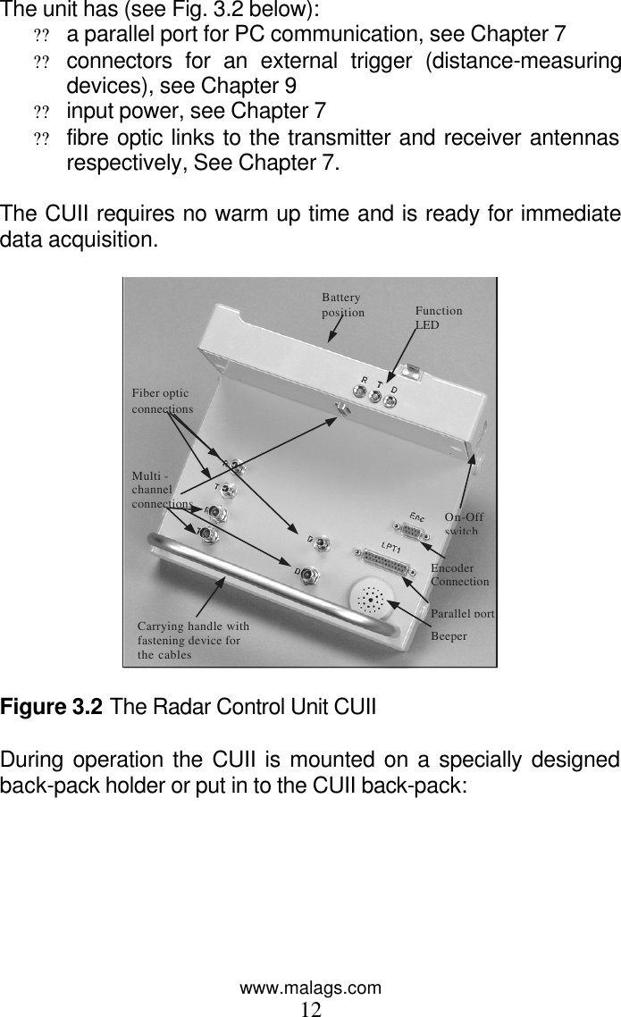 www.malags.com 12 The unit has (see Fig. 3.2 below): ?? a parallel port for PC communication, see Chapter 7 ?? connectors for an external trigger (distance-measuring devices), see Chapter 9 ?? input power, see Chapter 7 ?? fibre optic links to the transmitter and receiver antennas respectively, See Chapter 7.   The CUII requires no warm up time and is ready for immediate data acquisition.  Multi -channel connections Fiber optic  connections Parallel port Function  LED  On-Off  switch Battery    position Carrying handle with fastening device for the cables Beeper  Encoder Connection    Figure 3.2 The Radar Control Unit CUII  During operation the CUII is mounted on a specially designed back-pack holder or put in to the CUII back-pack:  