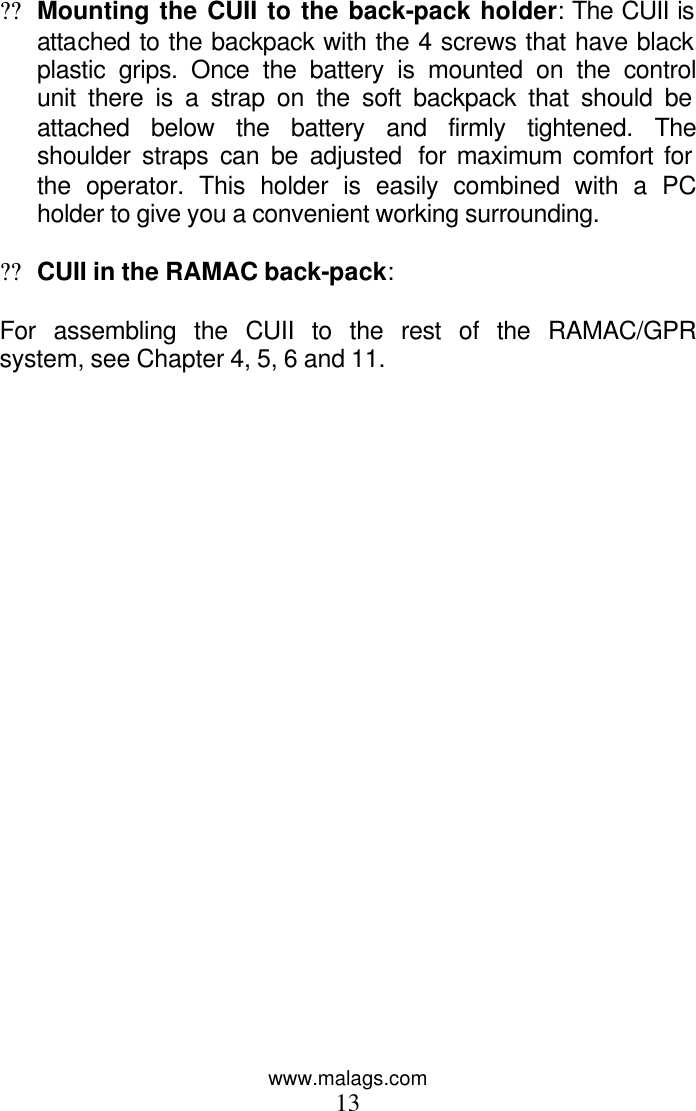 www.malags.com 13  ?? Mounting the CUII to the back-pack holder: The CUII is attached to the backpack with the 4 screws that have black plastic grips. Once the battery is mounted on the control unit there is a strap on the soft backpack that should be attached below the battery and firmly tightened. The shoulder straps can be adjusted  for maximum comfort for the operator. This holder is easily combined with a PC holder to give you a convenient working surrounding.  ?? CUII in the RAMAC back-pack:   For assembling the CUII to the rest of the RAMAC/GPR system, see Chapter 4, 5, 6 and 11.   