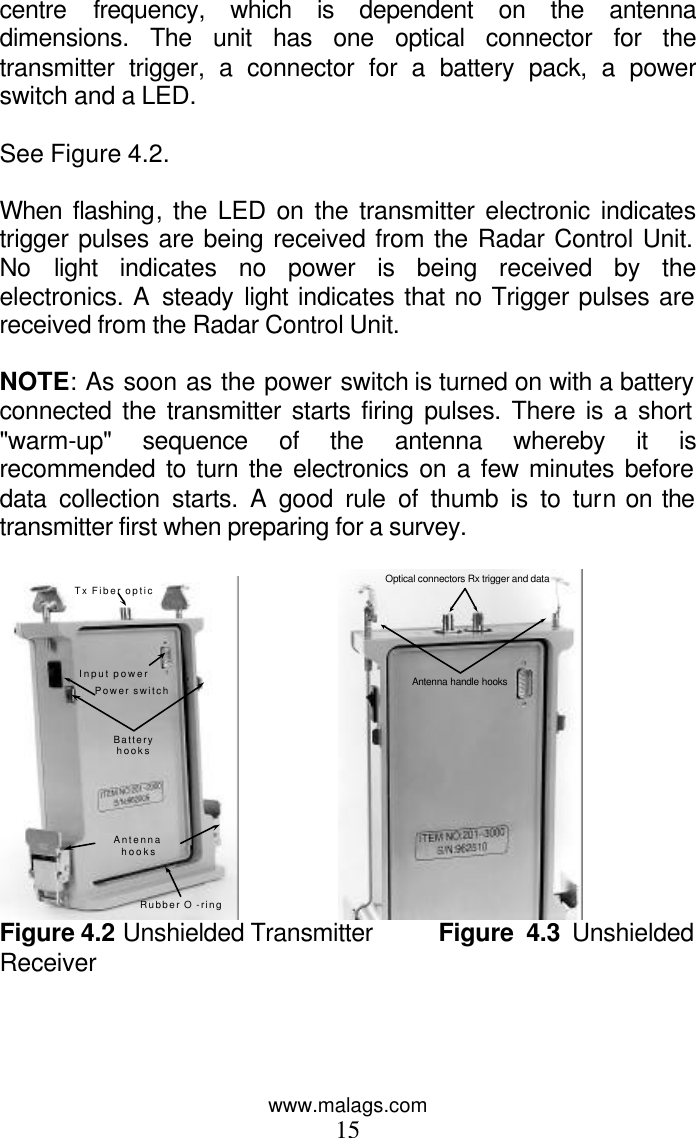 www.malags.com 15 centre frequency, which is dependent on the antenna dimensions. The unit has one optical connector for the transmitter trigger, a connector for a battery pack, a power switch and a LED.   See Figure 4.2.  When  flashing, the LED on the transmitter electronic indicates trigger pulses are being received from the Radar Control Unit. No light indicates no power is being received by the electronics. A steady light indicates that no Trigger pulses are received from the Radar Control Unit.  NOTE: As soon as the power switch is turned on with a battery connected the transmitter starts firing pulses. There is a short &quot;warm-up&quot; sequence of the antenna whereby it is recommended to turn the electronics on a few minutes before data collection starts. A good rule of thumb is to turn on the transmitter first when preparing for a survey.  Rubber O -ring Antenna hooks Battery hooks Power switch Input power Tx Fiber optic                 Antenna handle hooks Optical connectors Rx trigger and data  Figure 4.2 Unshielded Transmitter       Figure 4.3 Unshielded Receiver   