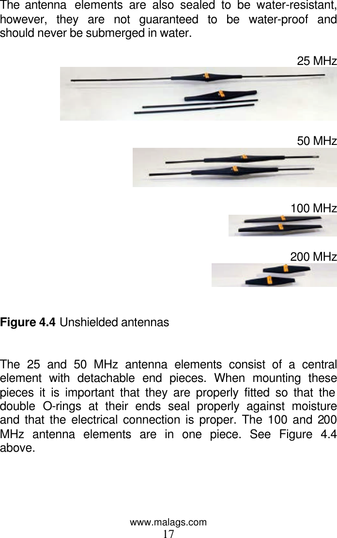 www.malags.com 17  The antenna  elements are also sealed to be water-resistant, however, they are not guaranteed to be water-proof and should never be submerged in water.  25 MHz   50 MHz   100 MHz   200 MHz    Figure 4.4 Unshielded antennas   The 25 and 50 MHz antenna elements consist of a central element with detachable end pieces. When mounting these pieces it is important that they are properly fitted so that the double O-rings at their ends seal properly against moisture and that the electrical connection is proper. The 100 and 200 MHz antenna elements are in one piece. See Figure 4.4 above.  