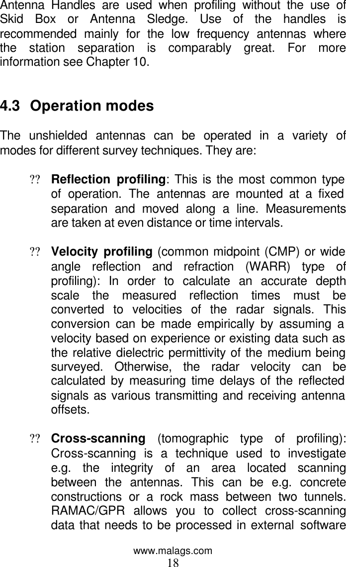 www.malags.com 18 Antenna Handles are used when profiling without the use of Skid Box or Antenna Sledge. Use of the handles is recommended mainly for the low frequency antennas where the station separation is comparably great. For more information see Chapter 10.    4.3 Operation modes  The unshielded antennas can be operated in a variety of modes for different survey techniques. They are:  ?? Reflection profiling: This is the most common type of operation. The antennas are mounted at a fixed separation and moved along a line. Measurements are taken at even distance or time intervals.  ?? Velocity profiling (common midpoint (CMP) or wide angle reflection and refraction (WARR) type of profiling): In order to calculate an accurate depth scale the measured reflection times must be converted to velocities of the radar signals. This conversion can be made empirically by assuming a velocity based on experience or existing data such as the relative dielectric permittivity of the medium being surveyed. Otherwise, the radar velocity can be calculated by measuring time delays of the reflected signals as various transmitting and receiving antenna offsets.  ?? Cross-scanning (tomographic type of profiling): Cross-scanning is a technique used to investigate e.g. the integrity of an area located scanning between the antennas. This can be e.g. concrete constructions or a rock mass between two tunnels. RAMAC/GPR allows you to collect cross-scanning data that needs to be processed in external software 