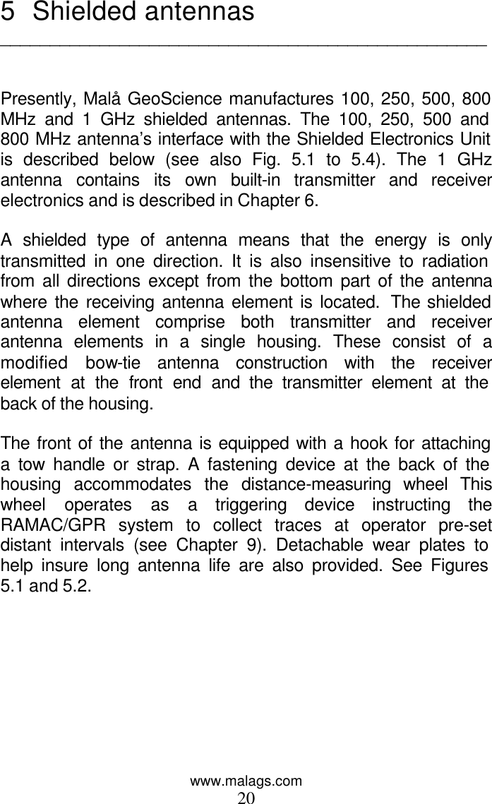 www.malags.com 20 5 Shielded antennas  _________________________________________________   Presently, Malå GeoScience manufactures 100, 250, 500, 800 MHz and 1 GHz shielded antennas. The 100, 250, 500 and 800 MHz antenna’s interface with the Shielded Electronics Unit is described below (see also Fig. 5.1 to 5.4). The 1 GHz antenna contains its own built-in transmitter and receiver electronics and is described in Chapter 6.  A shielded type of antenna means that the energy is only transmitted in one direction. It is also insensitive to radiation from all directions except from the bottom part of the antenna where the receiving antenna element is located.  The shielded antenna element comprise both transmitter and receiver antenna elements in a single housing. These consist of a modified bow-tie antenna construction with the receiver element at the front end and the transmitter element at the back of the housing.  The front of the antenna is equipped with a hook for attaching a tow handle or strap. A fastening device at the back of the housing accommodates the distance-measuring wheel This wheel operates as a triggering device instructing the RAMAC/GPR system to collect traces at operator pre-set distant intervals (see Chapter 9). Detachable wear plates to help insure long antenna life are also provided. See Figures 5.1 and 5.2.   