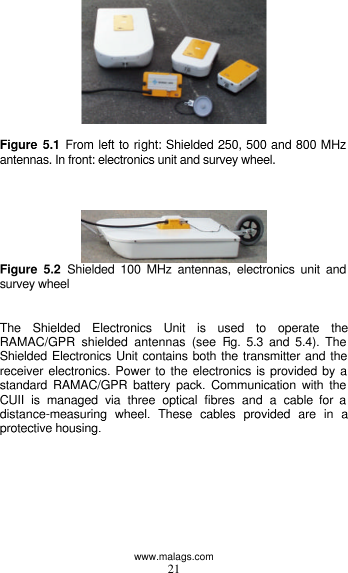 www.malags.com 21   Figure 5.1 From left to right: Shielded 250, 500 and 800 MHz antennas. In front: electronics unit and survey wheel.     Figure 5.2 Shielded 100 MHz antennas, electronics unit and survey wheel   The Shielded Electronics Unit is used to operate the RAMAC/GPR shielded antennas (see Fig. 5.3 and 5.4). The Shielded Electronics Unit contains both the transmitter and the receiver electronics. Power to the electronics is provided by a standard RAMAC/GPR battery pack. Communication with the CUII is managed via three optical fibres and a cable for a distance-measuring wheel. These cables provided are in a protective housing.   