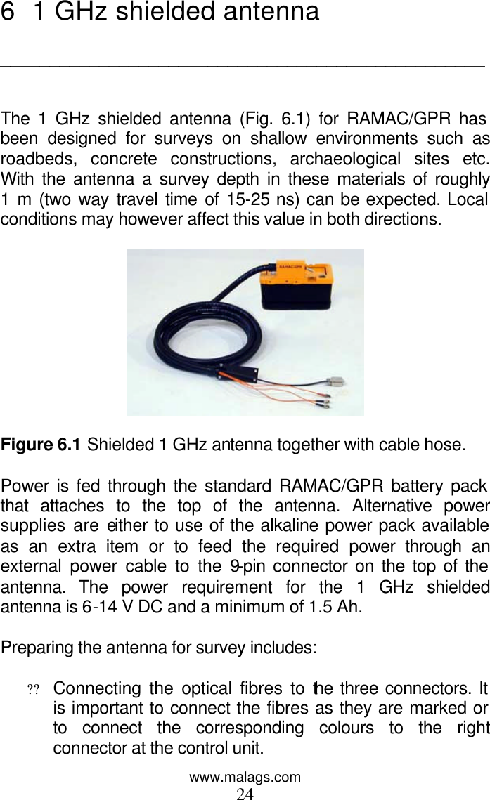 www.malags.com 24 6 1 GHz shielded antenna  _________________________________________________   The 1 GHz shielded antenna (Fig. 6.1) for RAMAC/GPR has been designed for surveys on shallow environments such as roadbeds, concrete constructions, archaeological sites etc. With the antenna a survey depth in these materials of roughly 1 m (two way travel time of 15-25 ns) can be expected. Local conditions may however affect this value in both directions.    Figure 6.1 Shielded 1 GHz antenna together with cable hose.  Power is fed through the standard RAMAC/GPR battery pack that attaches to the top of the antenna. Alternative power supplies are either to use of the alkaline power pack available as an extra item or to feed the required power through an external power cable to the 9-pin connector on the top of the antenna. The power requirement for the 1 GHz shielded antenna is 6-14 V DC and a minimum of 1.5 Ah.  Preparing the antenna for survey includes:  ?? Connecting the optical fibres to the three connectors. It is important to connect the fibres as they are marked or to connect the corresponding colours to the right connector at the control unit.  