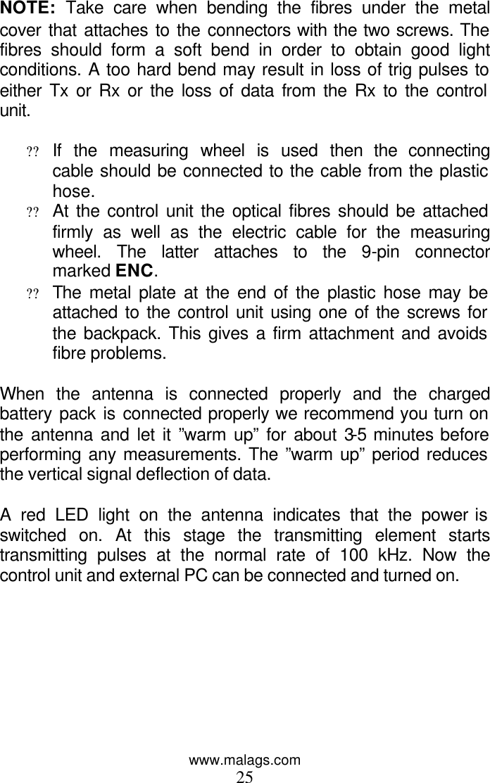 www.malags.com 25  NOTE:  Take care when bending the fibres under the metal cover that attaches to the connectors with the two screws. The fibres should form a soft bend in order to obtain good light conditions. A too hard bend may result in loss of trig pulses to either Tx or Rx or the loss of data from the Rx to the control unit.  ?? If the measuring wheel is used then the connecting cable should be connected to the cable from the plastic hose. ?? At the control unit the optical fibres should be attached firmly as well as the electric cable for the measuring wheel. The latter attaches to the 9-pin connector marked ENC. ?? The metal plate at the end of the plastic hose may be attached to the control unit using one of the screws for the backpack. This gives a firm attachment and avoids fibre problems.  When the antenna is connected properly and the charged battery pack is connected properly we recommend you turn on the antenna and let it ”warm up” for about 3-5 minutes before performing any measurements. The ”warm up” period reduces the vertical signal deflection of data.  A red LED light on the antenna indicates that the power is switched on. At this stage the transmitting element starts transmitting pulses at the normal rate of 100 kHz. Now the control unit and external PC can be connected and turned on.  