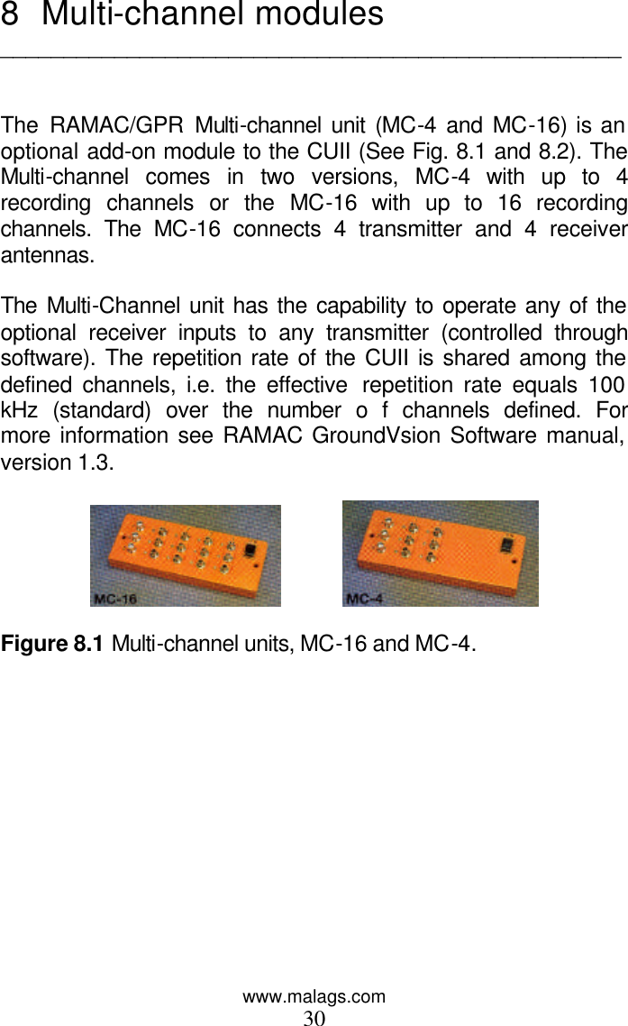 www.malags.com 30 8 Multi-channel modules _________________________________________________   The RAMAC/GPR Multi-channel unit (MC-4 and MC-16) is an optional add-on module to the CUII (See Fig. 8.1 and 8.2). The Multi-channel comes in two versions, MC-4 with up to 4 recording channels or the MC-16 with up to 16 recording channels. The MC-16 connects 4 transmitter and 4 receiver antennas.   The Multi-Channel unit has the capability to operate any of the optional receiver inputs to any transmitter (controlled through software). The repetition rate of the CUII is shared among the defined channels, i.e. the effective  repetition rate equals 100 kHz (standard) over the number o f channels defined. For more information see RAMAC GroundVsion Software manual, version 1.3.                Figure 8.1 Multi-channel units, MC-16 and MC-4.  