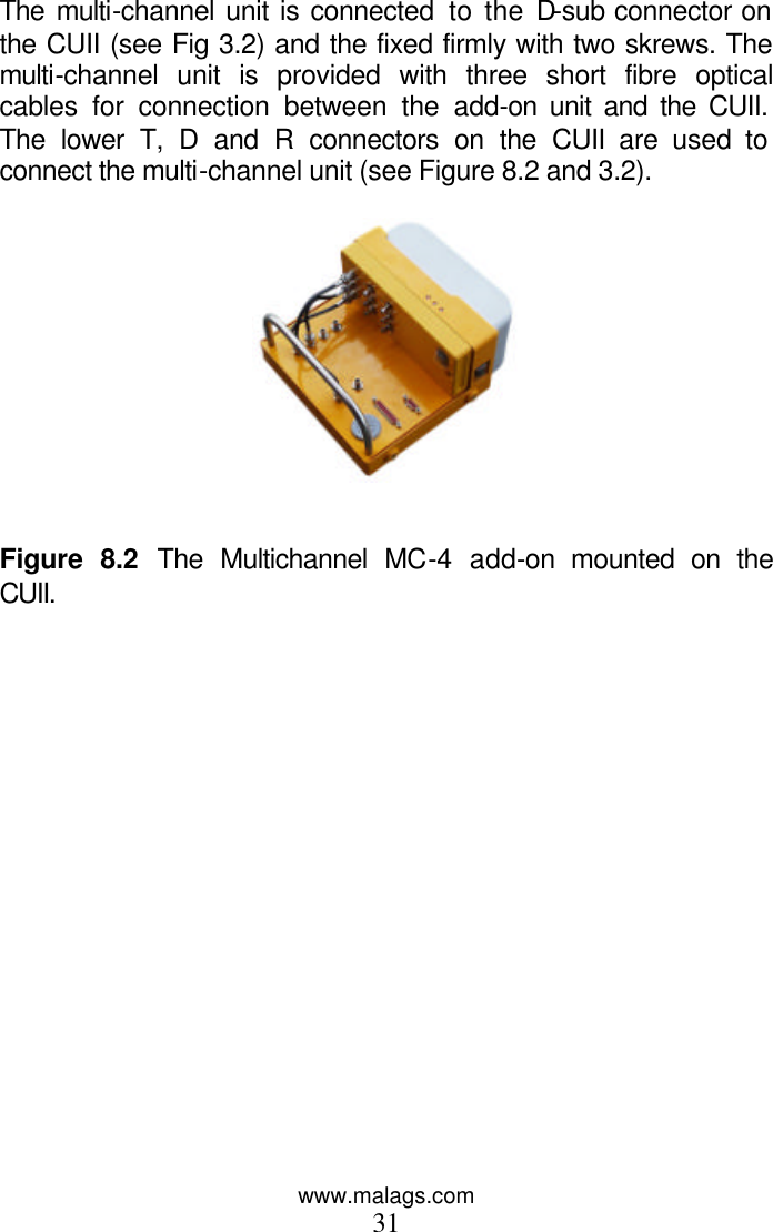 www.malags.com 31  The multi-channel unit is connected to the D-sub connector on the CUII (see Fig 3.2) and the fixed firmly with two skrews. The multi-channel unit is provided with three short fibre optical cables for connection between the add-on unit and the CUII. The lower T, D and R connectors on the CUII are used to connect the multi-channel unit (see Figure 8.2 and 3.2).     Figure 8.2 The Multichannel MC-4 add-on mounted on the CUII. 