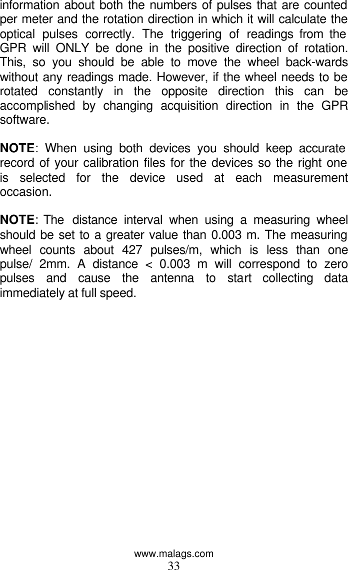 www.malags.com 33 information about both the numbers of pulses that are counted per meter and the rotation direction in which it will calculate the optical pulses correctly. The triggering of readings from the GPR will ONLY be done in the positive direction of rotation. This, so you should be able to move the wheel back-wards without any readings made. However, if the wheel needs to be rotated constantly in the opposite direction this can be accomplished by changing acquisition direction in the GPR software.  NOTE: When using both devices you should keep accurate record of your calibration files for the devices so the right one is selected for the device used at each measurement occasion.  NOTE: The  distance interval when using a measuring wheel should be set to a greater value than 0.003 m. The measuring wheel counts about 427 pulses/m, which is less than one pulse/ 2mm. A distance &lt; 0.003 m will correspond to zero pulses and cause the antenna to start collecting data immediately at full speed.   