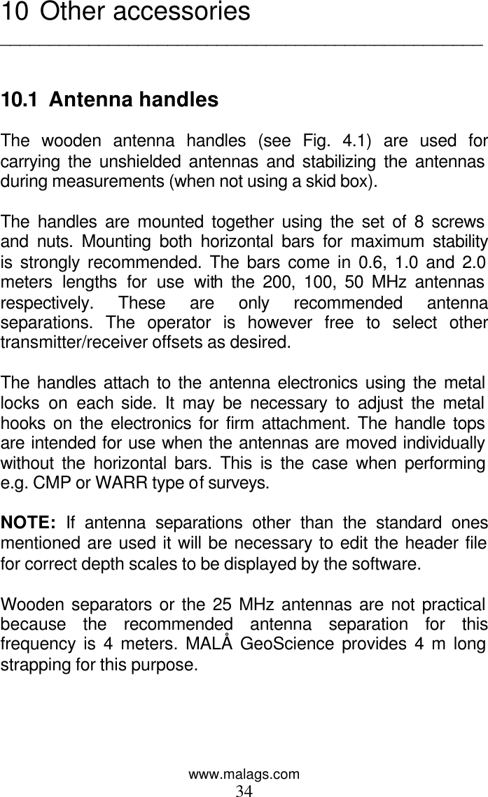 www.malags.com 34 10  Other accessories _________________________________________________   10.1  Antenna handles  The wooden antenna handles (see Fig. 4.1) are used for carrying the unshielded antennas and stabilizing the antennas during measurements (when not using a skid box).   The handles are mounted together using the set of 8 screws and nuts. Mounting both horizontal bars for maximum stability is strongly recommended. The bars come in 0.6, 1.0 and 2.0 meters lengths for use with the 200, 100, 50 MHz antennas respectively. These are only recommended antenna separations. The operator is however free to select other transmitter/receiver offsets as desired.  The handles attach to the antenna electronics using the metal locks on each side. It may be necessary to adjust the metal hooks on the electronics for firm attachment. The handle tops are intended for use when the antennas are moved individually without the horizontal bars. This is the case when performing e.g. CMP or WARR type of surveys.  NOTE: If antenna separations other than the standard ones mentioned are used it will be necessary to edit the header file for correct depth scales to be displayed by the software.  Wooden separators or the 25 MHz antennas are not practical because the recommended antenna separation for this frequency is 4 meters. MALÅ GeoScience provides 4 m long strapping for this purpose.  