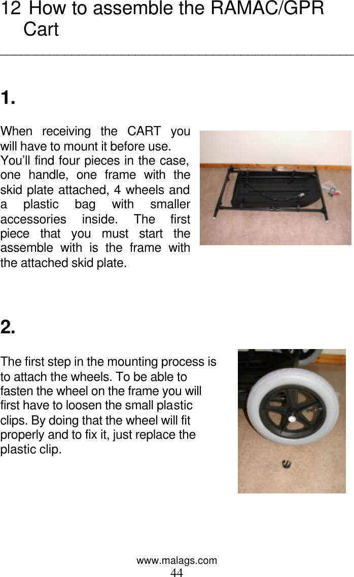 www.malags.com 44 12  How to assemble the RAMAC/GPR Cart  __________________________________________________   1.  When receiving the CART you will have to mount it before use. You’ll find four pieces in the case, one handle, one frame with the skid plate attached, 4 wheels and a plastic bag with smaller accessories inside. The first piece that you must start the assemble with is the frame with the attached skid plate.      2.  The first step in the mounting process is to attach the wheels. To be able to fasten the wheel on the frame you will first have to loosen the small plastic clips. By doing that the wheel will fit properly and to fix it, just replace the plastic clip.       