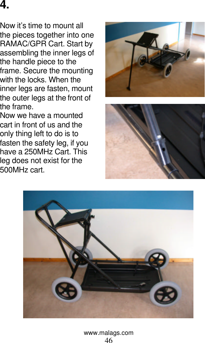 www.malags.com 46  4.  Now it’s time to mount all the pieces together into one RAMAC/GPR Cart. Start by assembling the inner legs of the handle piece to the frame. Secure the mounting with the locks. When the inner legs are fasten, mount the outer legs at the front of the frame.  Now we have a mounted cart in front of us and the only thing left to do is to fasten the safety leg, if you have a 250MHz Cart. This leg does not exist for the 500MHz cart.     