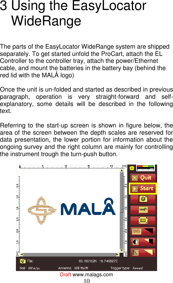  Draft www.malags.com 10 3 Using the EasyLocator WideRange   The parts of the EasyLocator WideRange system are shipped separately. To get started unfold the ProCart, attach the EL Controller to the controller tray, attach the power/Ethernet cable, and mount the batteries in the battery bay (behind the red lid with the MALÅ logo)   Once the unit is un-folded and started as described in previous paragraph,  operation  is  very  straight-forward  and  self-explanatory,  some  details  will  be  described  in  the  following text.  Referring to the start-up screen is shown in figure below, the area of the screen between the depth scales are reserved for data presentation, the lower portion for information about the ongoing survey and the right column are mainly for controlling the instrument trough the turn-push button.    