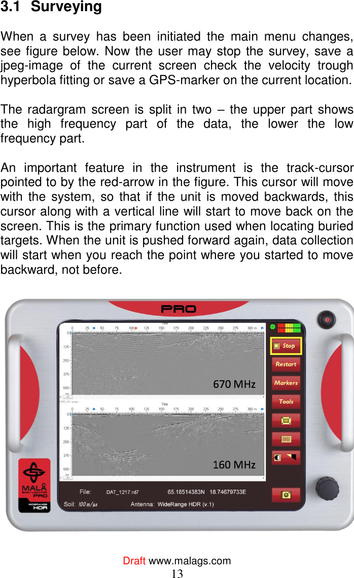 Draft www.malags.com 13 3.1  Surveying   When  a  survey  has  been  initiated  the  main  menu  changes, see figure below. Now the user may stop the survey, save a jpeg-image  of  the  current  screen  check  the  velocity  trough hyperbola fitting or save a GPS-marker on the current location.  The radargram screen is  split in  two  – the  upper part shows the  high  frequency  part  of  the  data,  the  lower  the  low frequency part.  An  important  feature  in  the  instrument  is  the  track-cursor pointed to by the red-arrow in the figure. This cursor will move with the system,  so that if  the unit  is moved  backwards, this cursor along with a vertical line will start to move back on the screen. This is the primary function used when locating buried targets. When the unit is pushed forward again, data collection will start when you reach the point where you started to move backward, not before.     