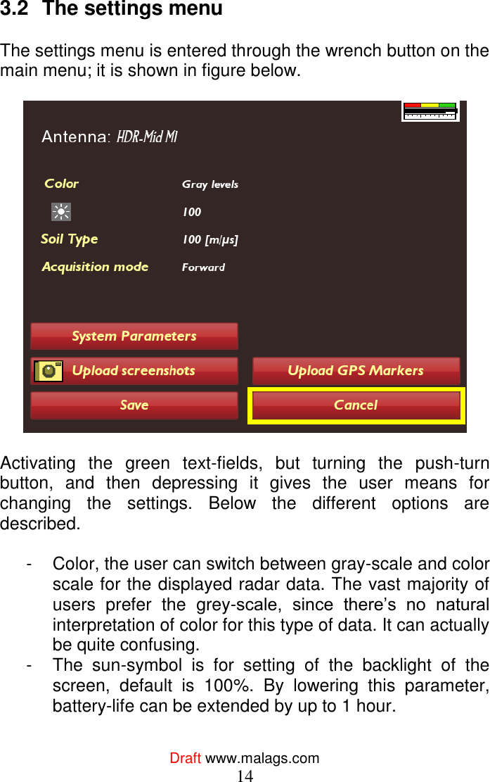  Draft www.malags.com 14  3.2  The settings menu  The settings menu is entered through the wrench button on the main menu; it is shown in figure below.     Activating  the  green  text-fields,  but  turning  the  push-turn button,  and  then  depressing  it  gives  the  user  means  for changing  the  settings.  Below  the  different  options  are described.  -  Color, the user can switch between gray-scale and color scale for the displayed radar data. The vast majority of users  prefer  the  grey-scale,  since  there’s  no  natural interpretation of color for this type of data. It can actually be quite confusing. -  The  sun-symbol  is  for  setting  of  the  backlight  of  the screen,  default  is  100%.  By  lowering  this  parameter, battery-life can be extended by up to 1 hour. 