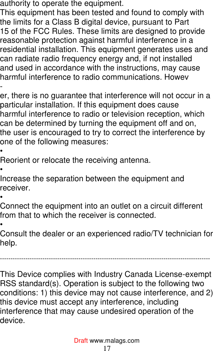  Draft www.malags.com 17 authority to operate the equipment. This equipment has been tested and found to comply with the limits for a Class B digital device, pursuant to Part  15 of the FCC Rules. These limits are designed to provide reasonable protection against harmful interference in a  residential installation. This equipment generates uses and can radiate radio frequency energy and, if not installed  and used in accordance with the instructions, may cause harmful interference to radio communications. Howev - er, there is no guarantee that interference will not occur in a particular installation. If this equipment does cause  harmful interference to radio or television reception, which can be determined by turning the equipment off and on,  the user is encouraged to try to correct the interference by one of the following measures: •  Reorient or relocate the receiving antenna. •  Increase the separation between the equipment and receiver. •  Connect the equipment into an outlet on a circuit different from that to which the receiver is connected. •  Consult the dealer or an experienced radio/TV technician for help.  ---------------------------------------------------------------------------------------------------  This Device complies with Industry Canada License-exempt RSS standard(s). Operation is subject to the following two conditions: 1) this device may not cause interference, and 2) this device must accept any interference, including interference that may cause undesired operation of the device.  