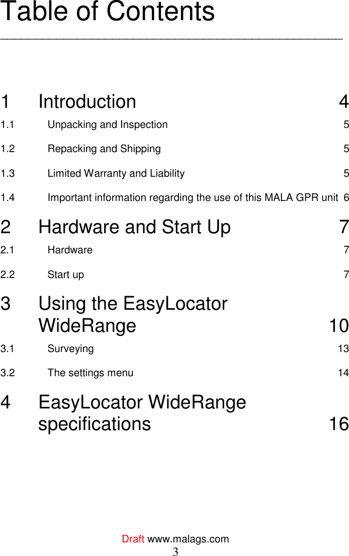  Draft www.malags.com 3  Table of Contents _________________________________________________    1 Introduction  4 1.1 Unpacking and Inspection  5 1.2 Repacking and Shipping  5 1.3 Limited Warranty and Liability  5 1.4 Important information regarding the use of this MALA GPR unit  6 2 Hardware and Start Up  7 2.1 Hardware  7 2.2 Start up  7 3 Using the EasyLocator        WideRange  10 3.1 Surveying  13 3.2 The settings menu  14 4 EasyLocator WideRange  specifications  16  