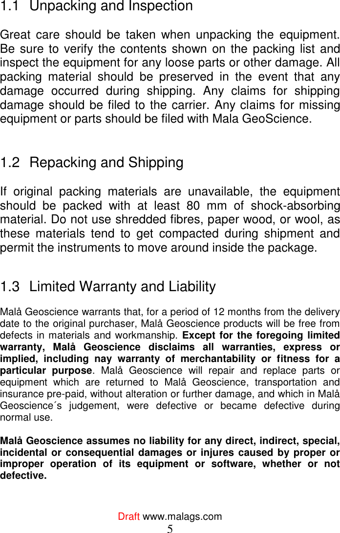  Draft www.malags.com 5   1.1  Unpacking and Inspection  Great  care  should  be  taken  when  unpacking  the  equipment. Be sure to  verify the contents shown on the  packing list and inspect the equipment for any loose parts or other damage. All packing  material  should  be  preserved  in  the  event  that  any damage  occurred  during  shipping.  Any  claims  for  shipping damage should be filed to the carrier. Any claims for missing equipment or parts should be filed with Mala GeoScience.   1.2  Repacking and Shipping  If  original  packing  materials  are  unavailable,  the  equipment should  be  packed  with  at  least  80  mm  of  shock-absorbing material. Do not use shredded fibres, paper wood, or wool, as these  materials  tend  to  get  compacted  during  shipment  and permit the instruments to move around inside the package.   1.3  Limited Warranty and Liability  Malå Geoscience warrants that, for a period of 12 months from the delivery date to the original purchaser, Malå Geoscience products will be free from defects in materials and workmanship. Except for the foregoing limited warranty,  Malå  Geoscience  disclaims  all  warranties,  express  or implied,  including  nay  warranty  of  merchantability  or  fitness  for  a particular  purpose.  Malå  Geoscience  will  repair  and  replace  parts  or equipment  which  are  returned  to  Malå  Geoscience,  transportation  and insurance pre-paid, without alteration or further damage, and which in Malå Geoscience´s  judgement,  were  defective  or  became  defective  during normal use.   Malå Geoscience assumes no liability for any direct, indirect, special, incidental or consequential damages or injures caused by proper or improper  operation  of  its  equipment  or  software,  whether  or  not defective.   