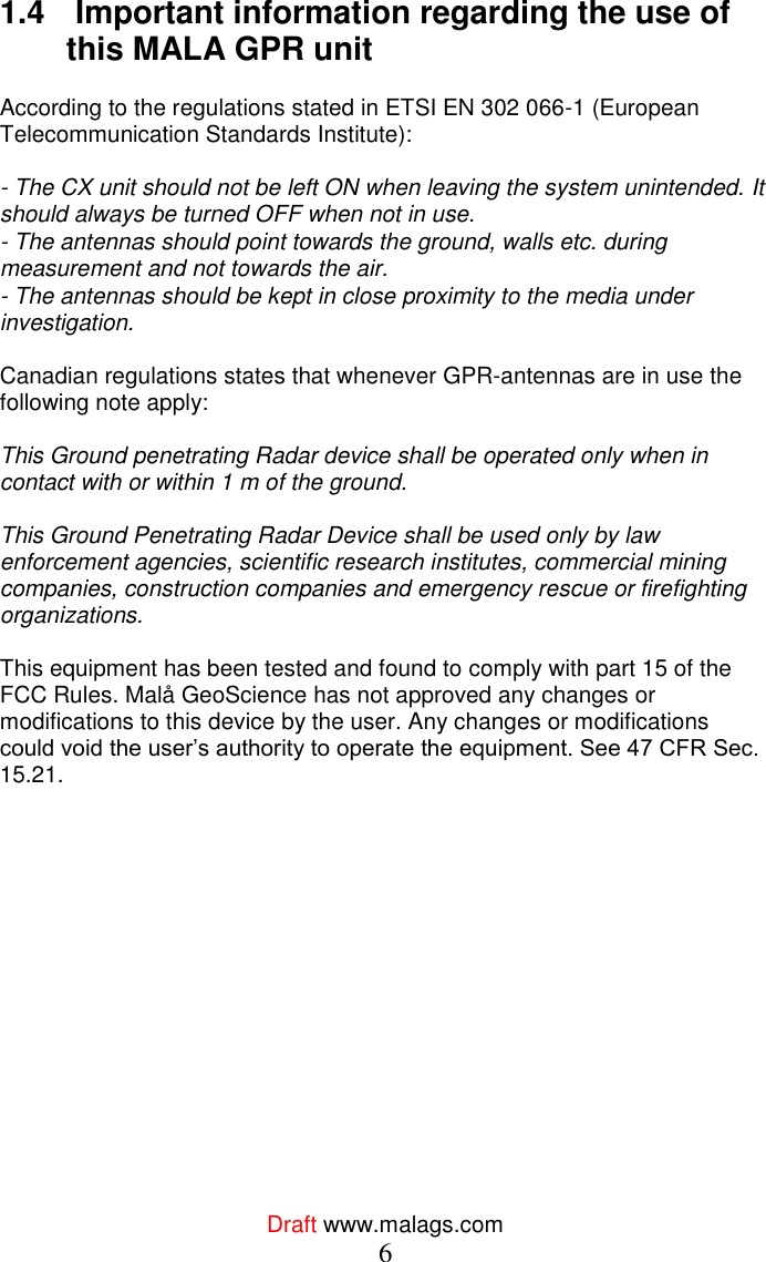  Draft www.malags.com 6 1.4   Important information regarding the use of this MALA GPR unit   According to the regulations stated in ETSI EN 302 066-1 (European Telecommunication Standards Institute):   - The CX unit should not be left ON when leaving the system unintended. It should always be turned OFF when not in use.  - The antennas should point towards the ground, walls etc. during measurement and not towards the air.  - The antennas should be kept in close proximity to the media under investigation.   Canadian regulations states that whenever GPR-antennas are in use the following note apply:   This Ground penetrating Radar device shall be operated only when in contact with or within 1 m of the ground.   This Ground Penetrating Radar Device shall be used only by law enforcement agencies, scientific research institutes, commercial mining companies, construction companies and emergency rescue or firefighting organizations.   This equipment has been tested and found to comply with part 15 of the FCC Rules. Malå GeoScience has not approved any changes or modifications to this device by the user. Any changes or modifications could void the user’s authority to operate the equipment. See 47 CFR Sec. 15.21.   