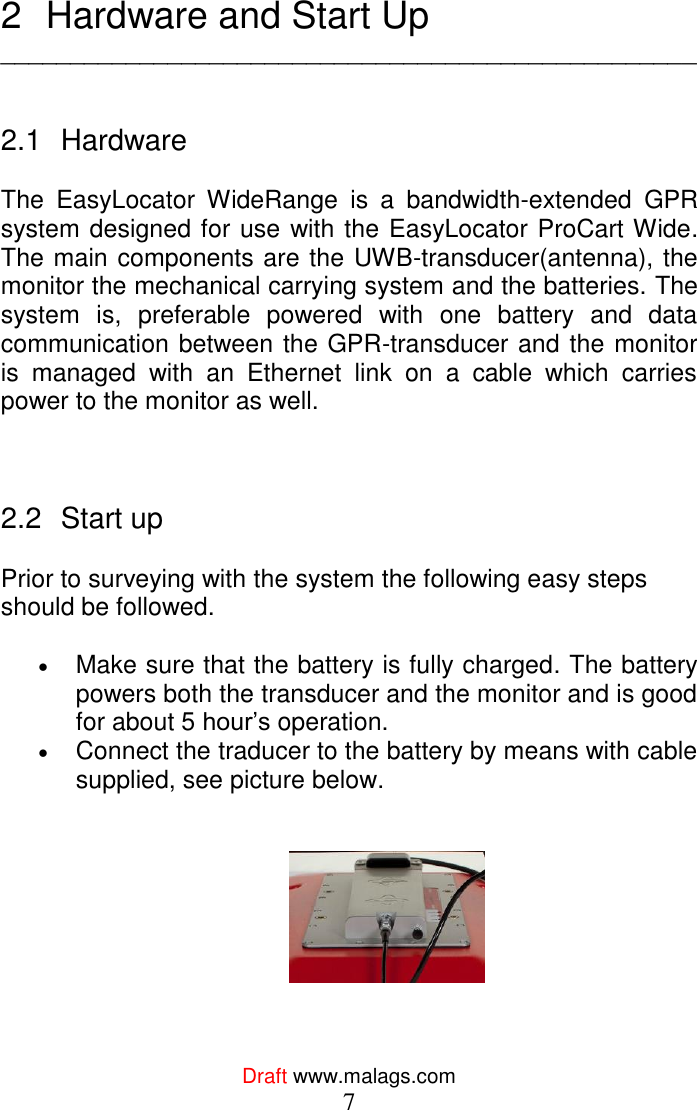  Draft www.malags.com 7  2  Hardware and Start Up __________________________________________________   2.1  Hardware  The  EasyLocator  WideRange  is  a  bandwidth-extended  GPR system designed for use with the EasyLocator ProCart Wide. The main components are the UWB-transducer(antenna), the monitor the mechanical carrying system and the batteries. The system  is,  preferable  powered  with  one  battery  and  data communication between the GPR-transducer and the monitor is  managed  with  an  Ethernet  link  on  a  cable  which  carries power to the monitor as well.      2.2  Start up   Prior to surveying with the system the following easy steps should be followed.   Make sure that the battery is fully charged. The battery powers both the transducer and the monitor and is good for about 5 hour’s operation.  Connect the traducer to the battery by means with cable supplied, see picture below.      