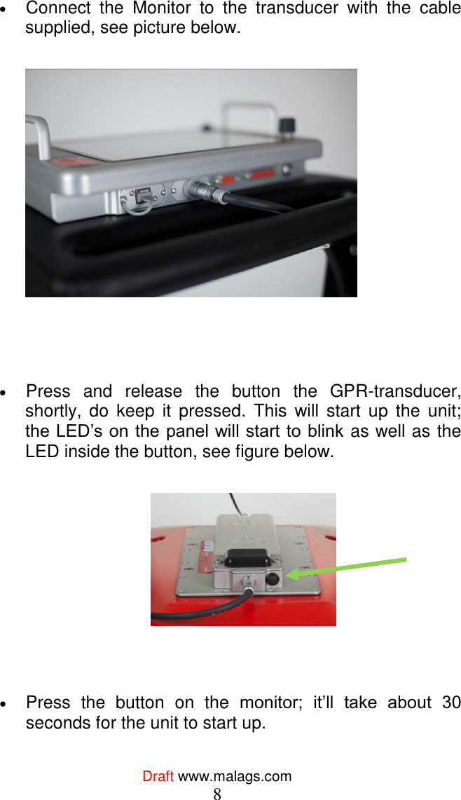  Draft www.malags.com 8  Connect  the  Monitor  to  the  transducer  with  the  cable supplied, see picture below.       Press  and  release  the  button  the  GPR-transducer, shortly,  do  keep  it  pressed.  This  will  start  up the  unit; the LED’s on the panel will start to blink as well as the LED inside the button, see figure below.       Press  the  button  on  the  monitor;  it’ll  take  about  30 seconds for the unit to start up. 