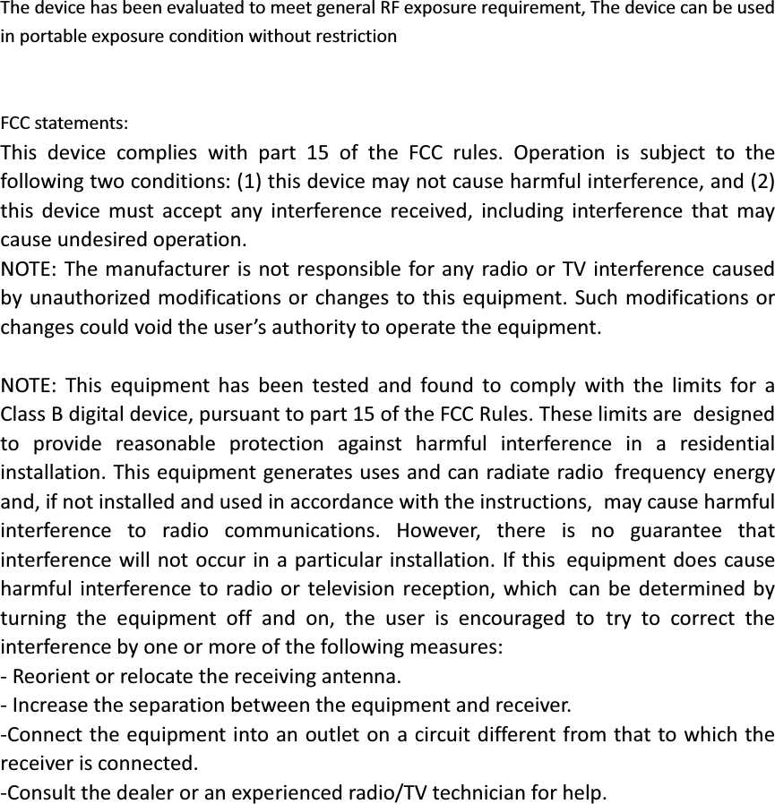 The device has been evaluated to meet general RF exposure requirement, The device can be used in portable exposure condition without restriction   FCC statements: This device complies with part 15 of the FCC rules. Operation is subject to thefollowing two conditions: (1) this device may not cause harmful interference, and (2)this device must accept any interference received, including interference that maycause undesired operation. NOTE: The manufacturer is not responsible for any radio or TV interference causedby unauthorized modifications or changes to this equipment. Such modifications or changes could void the user’s authority to operate the equipment.  NOTE: This equipment has been tested and found to comply with the limits for aClass B digital device, pursuant to part 15 of the FCC Rules. These limits aredesigned to provide reasonable protection against harmful interference in aresidential installation. This equipment generates uses and can radiate radiofrequency energy and, if not installed and used in accordance with the instructions,may cause harmful interference to radio communications. However, there is noguarantee that interference will not occur in a particular installation. If thisequipment does cause harmful interference to radio or television reception, whichcan be determined by turning the equipment off and on, the user is encouraged totry to correct the interference by one or more of the following measures: - Reorient or relocate the receiving antenna. - Increase the separation between the equipment and receiver. -Connect the equipment into an outlet on a circuit different from that to which thereceiver is connected. -Consult the dealer or an experienced radio/TV technician for help.    