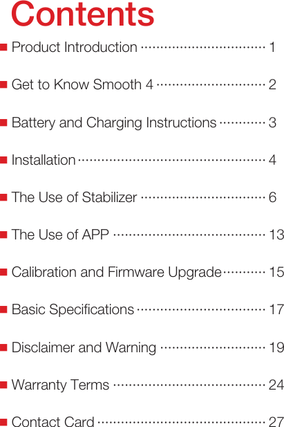  ■Product Introduction &middot;&middot;&middot;&middot;&middot;&middot;&middot;&middot;&middot;&middot;&middot;&middot;&middot;&middot;&middot;&middot;&middot;&middot;&middot;&middot;&middot;&middot;&middot;&middot;&middot;&middot;&middot;&middot;&middot;&middot;&middot;&middot; 1 ■Get to Know Smooth 4 &middot;&middot;&middot;&middot;&middot;&middot;&middot;&middot;&middot;&middot;&middot;&middot;&middot;&middot;&middot;&middot;&middot;&middot;&middot;&middot;&middot;&middot;&middot;&middot;&middot;&middot;&middot;&middot; 2 ■Battery and Charging Instructions &middot;&middot;&middot;&middot;&middot;&middot;&middot;&middot;&middot;&middot;&middot;&middot; 3 ■Installation &middot;&middot;&middot;&middot;&middot;&middot;&middot;&middot;&middot;&middot;&middot;&middot;&middot;&middot;&middot;&middot;&middot;&middot;&middot;&middot;&middot;&middot;&middot;&middot;&middot;&middot;&middot;&middot;&middot;&middot;&middot;&middot;&middot;&middot;&middot;&middot;&middot;&middot;&middot;&middot;&middot;&middot;&middot;&middot;&middot;&middot;&middot;&middot; 4 ■The Use of Stabilizer &middot;&middot;&middot;&middot;&middot;&middot;&middot;&middot;&middot;&middot;&middot;&middot;&middot;&middot;&middot;&middot;&middot;&middot;&middot;&middot;&middot;&middot;&middot;&middot;&middot;&middot;&middot;&middot;&middot;&middot;&middot;&middot; 6 ■The Use of APP &middot;&middot;&middot;&middot;&middot;&middot;&middot;&middot;&middot;&middot;&middot;&middot;&middot;&middot;&middot;&middot;&middot;&middot;&middot;&middot;&middot;&middot;&middot;&middot;&middot;&middot;&middot;&middot;&middot;&middot;&middot;&middot;&middot;&middot;&middot;&middot;&middot;&middot;&middot; 13 ■Calibration and Firmware Upgrade &middot;&middot;&middot;&middot;&middot;&middot;&middot;&middot;&middot;&middot;&middot; 15 ■Basic Specifications &middot;&middot;&middot;&middot;&middot;&middot;&middot;&middot;&middot;&middot;&middot;&middot;&middot;&middot;&middot;&middot;&middot;&middot;&middot;&middot;&middot;&middot;&middot;&middot;&middot;&middot;&middot;&middot;&middot;&middot;&middot;&middot;&middot; 17 ■Disclaimer and Warning &middot;&middot;&middot;&middot;&middot;&middot;&middot;&middot;&middot;&middot;&middot;&middot;&middot;&middot;&middot;&middot;&middot;&middot;&middot;&middot;&middot;&middot;&middot;&middot;&middot;&middot;&middot; 19 ■Warranty Terms &middot;&middot;&middot;&middot;&middot;&middot;&middot;&middot;&middot;&middot;&middot;&middot;&middot;&middot;&middot;&middot;&middot;&middot;&middot;&middot;&middot;&middot;&middot;&middot;&middot;&middot;&middot;&middot;&middot;&middot;&middot;&middot;&middot;&middot;&middot;&middot;&middot;&middot;&middot; 24 ■Contact Card &middot;&middot;&middot;&middot;&middot;&middot;&middot;&middot;&middot;&middot;&middot;&middot;&middot;&middot;&middot;&middot;&middot;&middot;&middot;&middot;&middot;&middot;&middot;&middot;&middot;&middot;&middot;&middot;&middot;&middot;&middot;&middot;&middot;&middot;&middot;&middot;&middot;&middot;&middot;&middot;&middot;&middot;&middot; 27Contents
