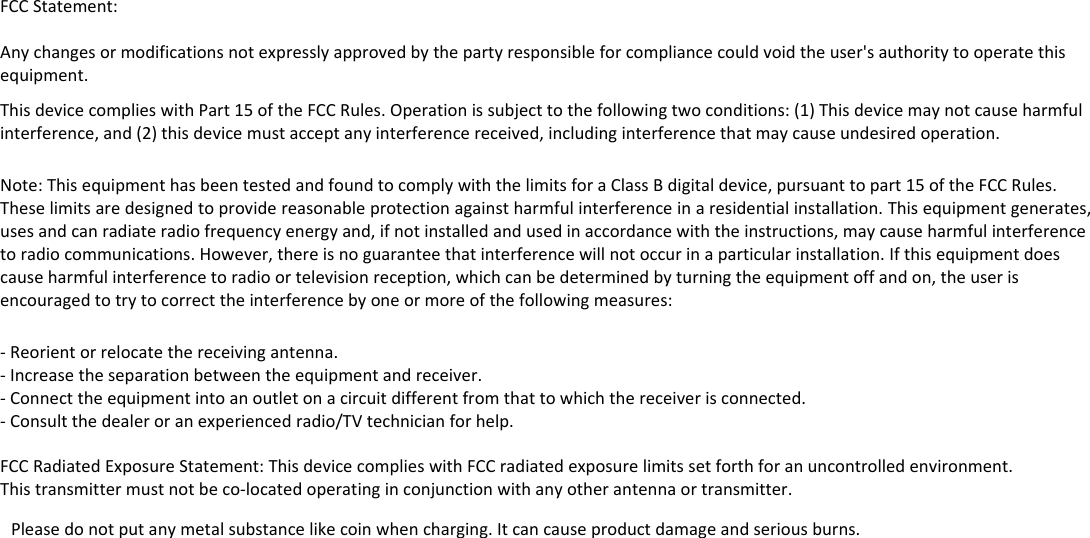 FCCStatement:Anychangesormodificationsnotexpresslyapprovedbythepartyresponsibleforcompliancecouldvoidtheuser'sauthoritytooperatethisequipment.ThisdevicecomplieswithPart15oftheFCCRules.Operationissubjecttothefollowingtwoconditions:(1)Thisdevicemaynotcauseharmfulinterference,and(2)thisdevicemustacceptanyinterferencereceived,includinginterferencethatmaycauseundesiredoperation.Note:ThisequipmenthasbeentestedandfoundtocomplywiththelimitsforaClassBdigitaldevice,pursuanttopart15oftheFCCRules.Theselimitsaredesignedtoprovidereasonableprotectionagainstharmfulinterferenceinaresidentialinstallation.Thisequipmentgenerates,usesandcanradiateradiofrequencyenergyand,ifnotinstalledandusedinaccordancewiththeinstructions,maycauseharmfulinterferencetoradiocommunications.However,thereisnoguaranteethatinterferencewillnotoccurinaparticularinstallation.Ifthisequipmentdoescauseharmfulinterferencetoradioortelevisionreception,whichcanbedeterminedbyturningtheequipmentoffandon,theuserisencouragedtotrytocorrecttheinterferencebyoneormoreofthefollowingmeasures:‐Reorientorrelocatethereceivingantenna.‐Increasetheseparationbetweentheequipmentandreceiver.‐Connecttheequipmentintoanoutletonacircuitdifferentfromthattowhichthereceiverisconnected.‐Consultthedealeroranexperiencedradio/TVtechnicianforhelp.FCCRadiatedExposureStatement:ThisdevicecomplieswithFCCradiatedexposurelimitssetforthforanuncontrolledenvironment.Thistransmittermustnotbeco‐locatedoperatinginconjunctionwithanyotherantennaortransmitter.Pleasedonotputanymetalsubstancelikecoinwhencharging.Itcancauseproductdamageandseriousburns. 