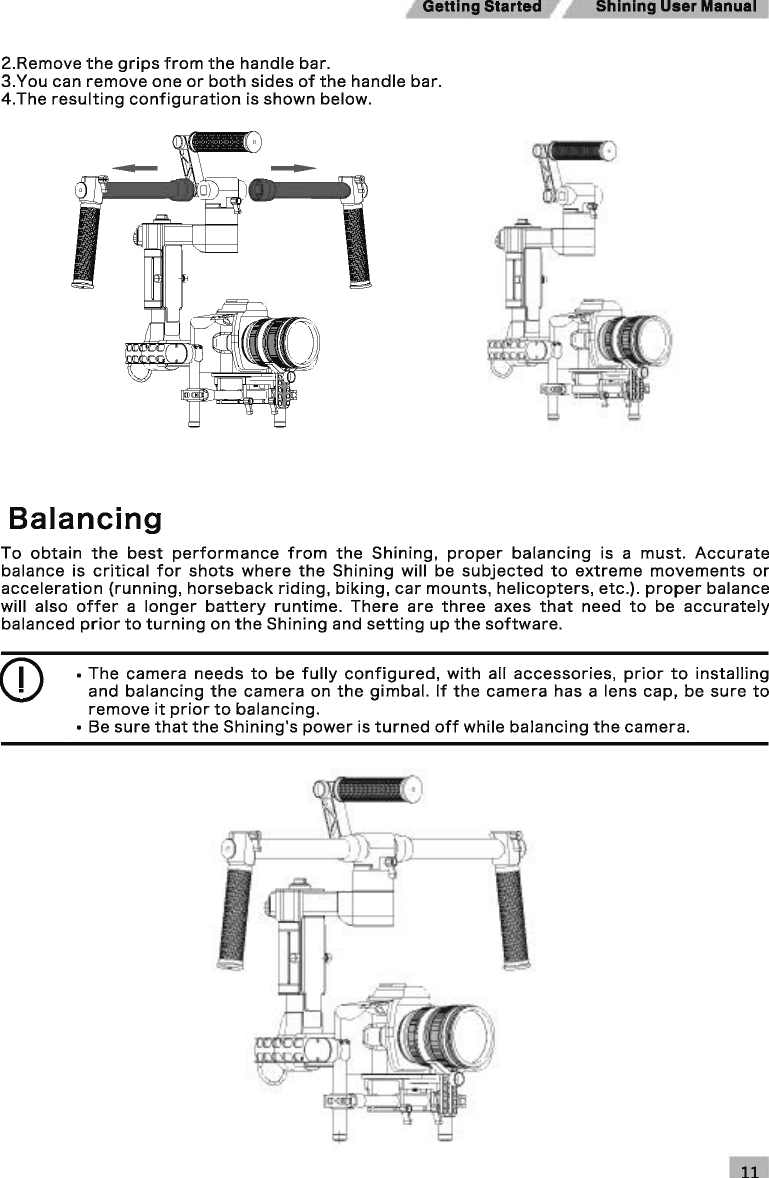GeHing Started  Shining User Manual 2.Remove the grips from the handle bar. 3.You can remove one or both sides of the handle bar. 4.The resulting configuration is shown below. Balancing To obtain the best performance from the Shining, proper balancing is  a must. Accurate balance is critical for shots where the Shining will  be subjected to extreme movements or acceleration (running, horseback riding, biking, car mounts, helicopters, etc.). proper balance will also offer a longer battery runtime. There are three axes that need to be accurately balanced prior to turning on the Shining and setting up the software. CD • The camera needs to be fully configured, with all accessories, prior to installing and balancing the camera on the gimbal. If the camera has a lens cap, be sure to remove it prior to balancing. • Be sure that the Shining&apos;s power is turned off while balancing the camera. 