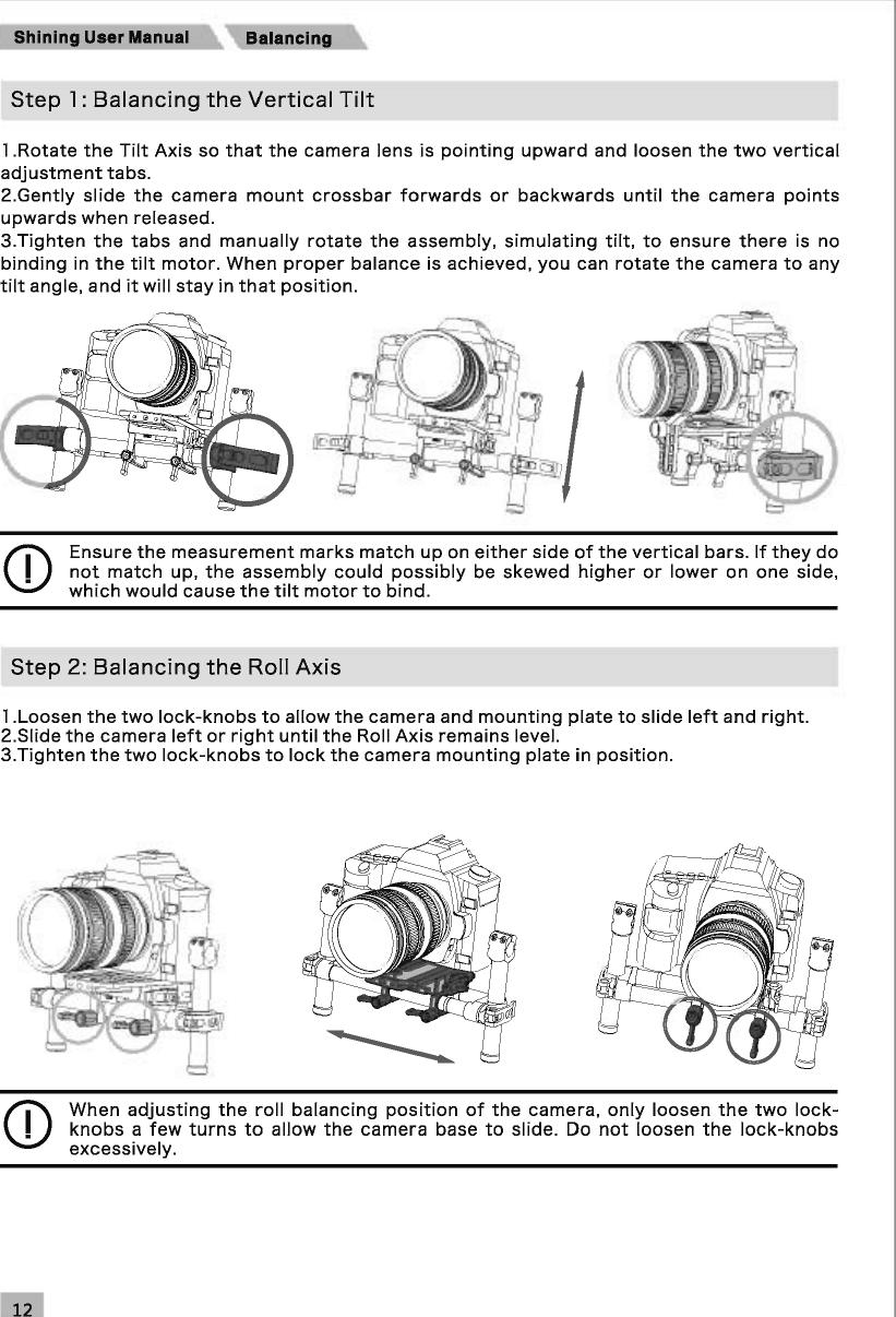 Shining User Manual Step 1: Balancing the Vertical Tilt 1 .Rotate the Tilt Axis so that the camera lens is pointing upward and loosen the two vertical adjustment tabs. 2.Gently slide the camera mount crossbar forwards or backwards until the camera points upwards when released. 3.Tighten the tabs and manually rotate the assembly, simulating tilt, to ensure there is no binding in the tilt motor. When proper balance is achieved, you can rotate the camera to any tilt angle, and it will stay in that position. CD Ensure the measurement marks match up on either side of the vertical bars. If they do not match up, the assembly could possibly be skewed higher or lower on one side, which would cause the tilt motor to bind. Step 2: Balancing the Roll Axis 1 .Loosen the two lock-knobs to allow the camera and mounting plate to slide left and right. 2.Siide the camera left or right until the Roll Axis remains level. 3.Tighten the two lock-knobs to lock the camera mounting plate in position. CD When adjusting the roll balancing position of the camera, only loosen the two lock-knobs a few turns to allow the camera base to slide.  Do not loosen the lock-knobs excessively. 
