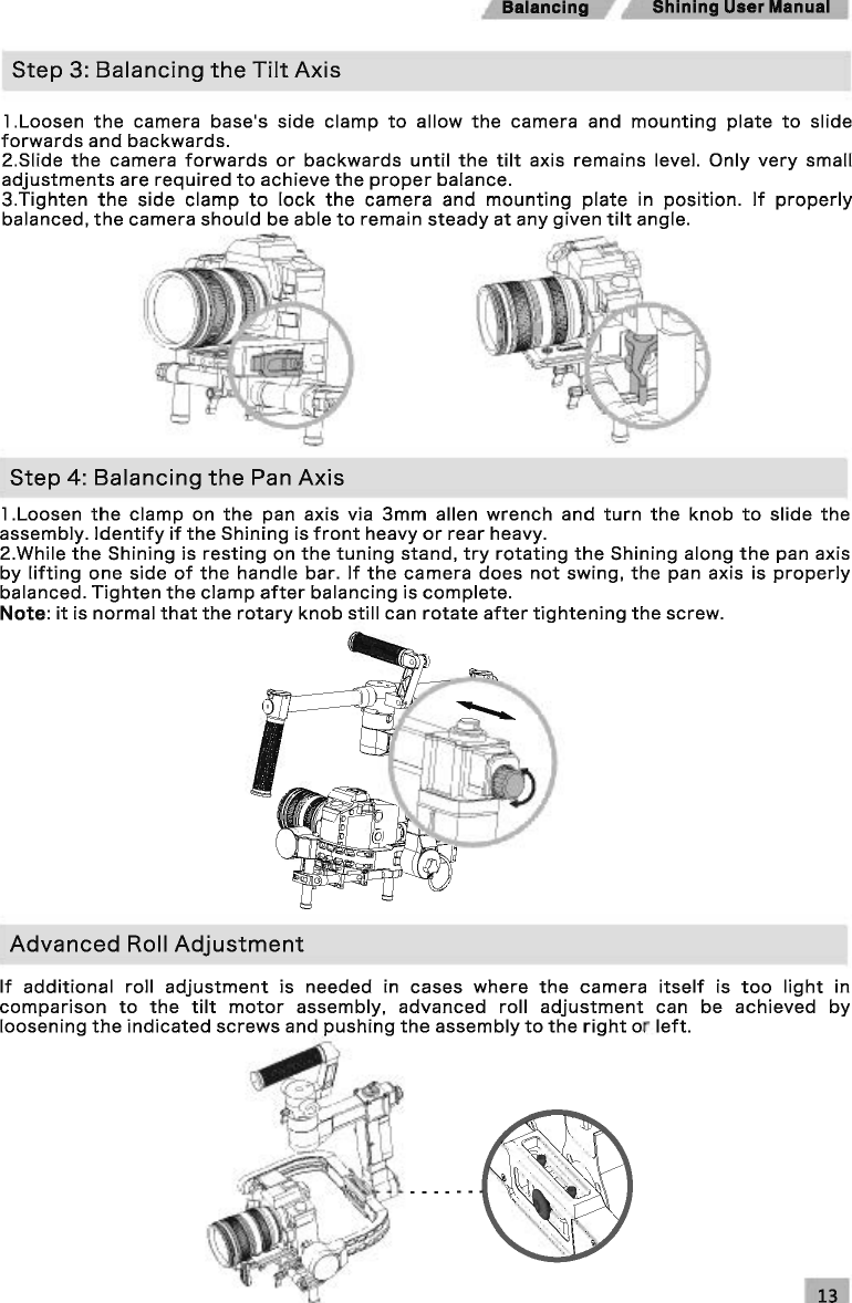 Shining User Manual Step 3: Balancing the Tilt Axis 1 .Loosen the camera base&apos;s side clamp to allow the camera and mounting plate to slide forwards and backwards. 2.Siide the camera forwards or backwards until the tilt axis remains level. Only very small adjustments are required to achieve the proper balance. 3.Tighten the side clamp to lock the camera and mounting plate in position. If properly balanced, the camera should be able to remain steady at any given tilt angle. Step 4: Balancing the Pan Axis 1 .Loosen the clamp on the pan axis via 3mm allen wrench and turn the knob to slide the assembly. Identify if the Shining is front heavy or rear heavy. 2.While the Shining is resting on the tuning stand, try rotating the Shining along the pan axis by lifting one side of the handle bar. If the camera does not swing, the pan axis is properly balanced. Tighten the clamp after balancing is complete. Note: it is normal that the rotary knob still can rotate after tightening the screw. Advanced Roll Adjustment If additional roll adjustment is needed in cases where the camera itself is too light in comparison to the tilt motor assembly, advanced roll adjustment can be achieved by loosening the indicated screws and pushing the assembly to the right or left. 