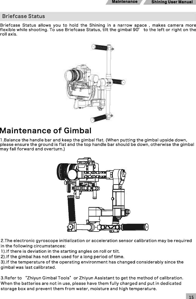 Maintenance  Shining User Manual Briefcase Status Briefcase Status allows you to hold the Shining in  a narrow space , makes camera more flexible while shooting. To use Briefcase Status, tilt the gimbal go· to the left or right on the roll axis. Maintenance of Gimbal l.Balance the handle bar and keep the gimbal flat. (When putting the gimbal upside down, please ensure the ground is flat and the top handle bar should be down, otherwise the gimbal may fall forward and overturn.) 2.The electronic gyroscope initialization or acceleration sensor calibration may be required in the following circumstances: 1) .If there is deviation in the starting angles on roll or tilt. 2).lf the gimbal has not been used for a long period of time. 3).lf the temperature of the operating environment has changed considerably since the gimbal was last calibrated. 3.Refer to &quot;Zhiyun Gimbal Tools&quot; or Zhiyun Assistant to get the method of calibration. When the batteries are not in use, please have them fully charged and put in dedicated storage box and prevent them from water, moisture and high temperature. 