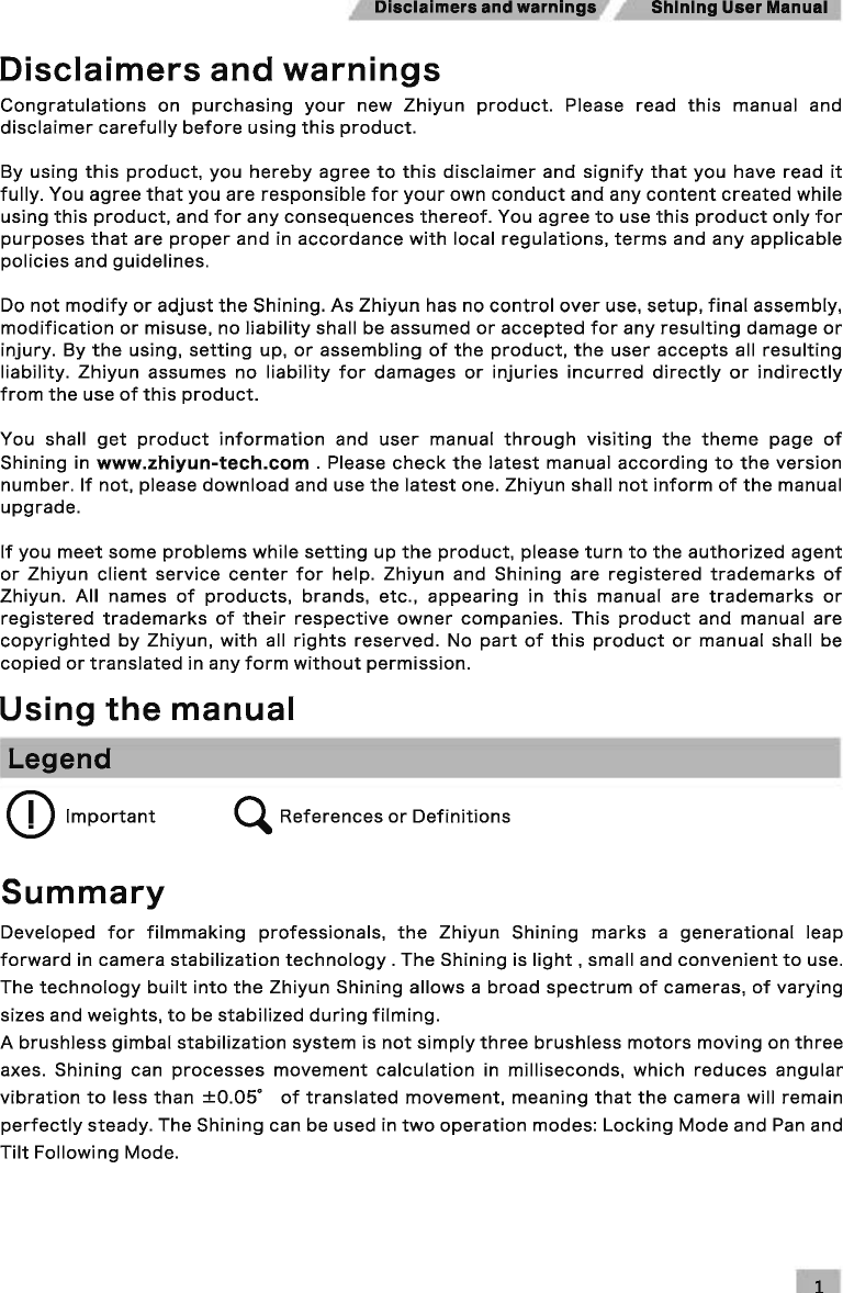 Disclaimers and warnings  Shining User Manual Disclaimers and warnings Congratulations on purchasing your new Zhiyun product. Please read this manual and disclaimer carefully before using this product. By using this product, you hereby agree to this disclaimer and signify that you have read it fully. You agree that you are responsible for your own conduct and any content created while using this product, and for any consequences thereof. You agree to use this product only for purposes that are proper and in accordance with local regulations, terms and any applicable policies and guidelines. Do not modify or adjust the Shining. As Zhiyun has no control over use, setup, final assembly, modification or misuse, no liability shall be assumed or accepted for any resulting damage or injury. By the using, setting up, or assembling of the product, the user accepts all resulting liability. Zhiyun assumes no liability for damages or injuries incurred directly or indirectly from the use of this product. You  shall get product information and user manual through visiting the theme page of Shining in www.zhiyun-tech.com . Please check the latest manual according to the version number. If not, please download and use the latest one. Zhiyun shall not inform of the manual upgrade. If you meet some problems while setting up the product, please turn to the authorized agent or Zhiyun client service center for help. Zhiyun and Shining are registered trademarks of Zhiyun. All names of products, brands, etc., appearing in this manual are trademarks or registered trademarks of their respective owner companies. This product and manual are copyrighted by Zhiyun, with all rights reserved. No part of this product or manual shall  be copied or translated in any form without permission. Using the manual Legend CD Important ~ References or Definitions Summary Developed for filmmaking professionals, the Zhiyun Shining marks a generational leap forward in camera stabilization technology. The Shining is light, small and convenient to use. The technology built into the Zhiyun Shining allows a broad spectrum of cameras, of varying sizes and weights, to be stabilized during filming. A brushless gimbal stabilization system is not simply three brush less motors moving on three axes. Shining can processes movement calculation in milliseconds, which reduces angular vibration to less than ±0.05&quot; of translated movement, meaning that the camera will remain perfectly steady. The Shining can be used in two operation modes: Locking Mode and Pan and Tilt Following Mode. 