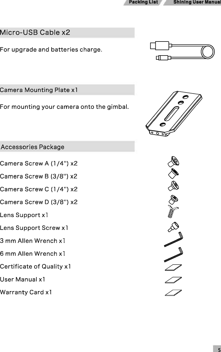 Shining User Manual Micro-USB Cable x2 For upgrade and batteries charge. Camera Mounting Plate x1 For mounting your camera onto the gimbal. Accessories Package Camera Screw A (1 /4&quot;) x2 ~ Camera Screw B (3/8&quot;) x2 ~ Camera Screw C (1 /4&quot;) x2 ~ Camera Screw D (3/8&quot;) x2 ~ Lens Support x1 IT Lens Support Screw x1 ;) 3 mm Allen Wrench x1 6 mm Allen Wrench x1 / Certificate of Quality x1 ~ User Manual x1 ~ Warranty Card x1 ~ 
