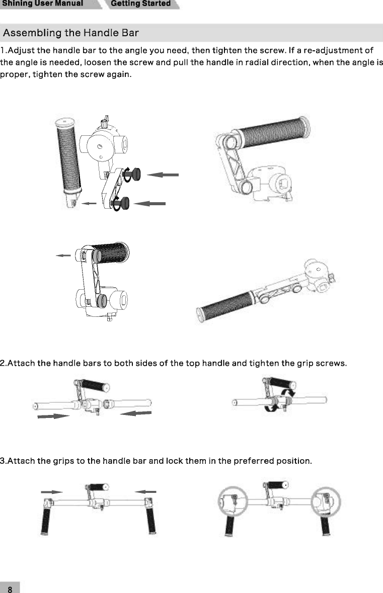 Shining User Manual  Getting Started Assembling the Handle Bar l.Adjust the handle bar to the angle you need, then tighten the screw. If a re-adjustment of the angle is needed, loosen the screw and pull the handle in radial direction, when the angle is proper, tighten the screw again. 2.Attach the handle bars to both sides of the top handle and tighten the grip screws. 3.Attach the grips to the handle bar and lock them in the preferred position. ---