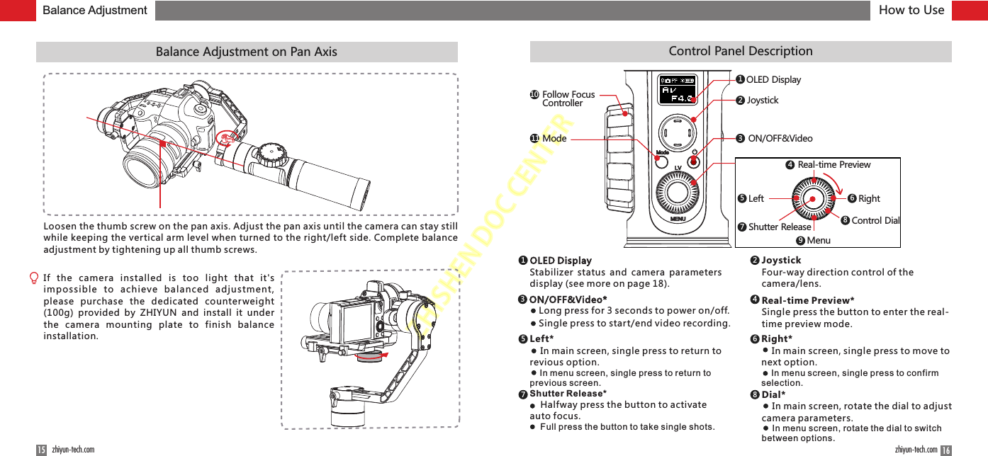 ZHISHENDOCCENTERHow to Use1615 zhiyun-tech.com zhiyun-tech.comBalance Adjustment on Pan Axis Control Panel DescriptionJoystick ModeMENUON/OFF&amp;VideoOLED DisplayLV123Real-time Preview4Left5Right6Menu9Mode11Follow Focus Controller108Control Dial7Shutter ReleaseOLED DisplayStabilizer  status  and camera parameters display (see more on page 18).1JoystickFour-way direction control of the camera/lens.2Real-time Preview*Single press the button to enter the real-time preview mode.4ON/OFF&amp;Video*3Long press for 3 seconds to power on/off.Single press to start/end video recording.Left*    In main screen, single press to return to revious option.    In menu screen, single press to return to previous screen.5Right*    In main screen, single press to move to next option.    In menu screen, single press to confirm selection.6Shutter Release*    Halfway press the button to activate auto focus.    Full press the button to take single shots.7Dial*    In main screen, rotate the dial to adjust camera parameters.    In menu screen, rotate the dial to switch between options.8Balance AdjustmentLoosen the thumb screw on the pan axis. Adjust the pan axis until the camera can stay still while keeping the vertical arm level when turned to the right/left side. Complete balance adjustment by tightening up all thumb screws.If  the  camera  installed  is  too  light  that  it&apos;s impossible  to  achieve  balanced  adjus tment, please  purchase  the  dedicated  counterweight (100g)  provided  by  ZHIYUN  and  install  it  under the  camera  mounting  plate  to  finish  balance installation.