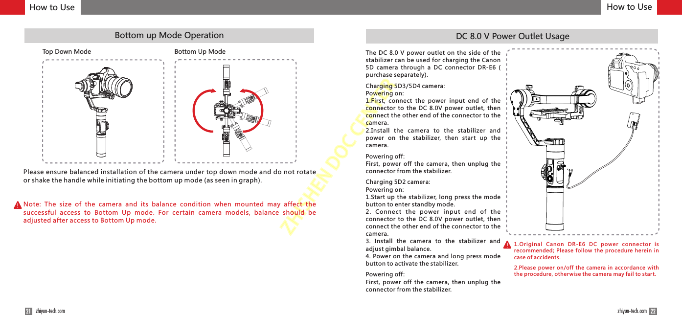 ZHISHENDOCCENTERPlease ensure balanced installation of the camera under top down mode and do not rotate or shake the handle while initiating the bottom up mode (as seen in graph).Note:  The  size  of  the  camera  and  its  balance  condition  when  mounted  may  affect  the successful  access  to  Bottom  Up  mode.  For  certain  camera  models,  balance  should  be adjusted after access to Bottom Up mode. Bottom up Mode Operation2221 zhiyun-tech.com zhiyun-tech.comDC 8.0 V Power Outlet UsageThe  DC 8.0  V  power outlet on  the  side  of the stabilizer can be used for charging the Canon 5D  camera  through  a  DC  connector  DR-E6  ( purchase separately).Charging 5D3/5D4 camera:Powering on:1.First,  connect  the  power  input  end  of  the connector  to the  DC 8.0V  power  outlet,  then connect the other end of the connector to the camera.2.Install  the  camera  to  the  stabilizer  and power  on  the  stabilizer,  then  start  up  the camera.Powering off : First, power off  the camera, then unplug  the connector from the stabilizer.Charging 5D2 camera:Powering on:1.Start up the stabilizer, long press the mode button to enter standby mode.2.  Connect  the  powe r  i npu t  e nd  of  th e connector  to the  DC 8.0V  power  outlet,  then connect the other end of the connector to the camera.3.  Install  the  camera  to  the  stabilizer  and adjust gimbal balance.4. Power on the camera and long press  mode button to activate the stabilizer.Powering off :First, power off  the camera, then unplug  the connector from the stabilizer.Top Down Mode Bottom Up ModeHow to Use How to Use1.Original  Canon  DR-E6  DC  power  connector  is recommended; Please follow the procedure herein in case of accidents.2.Please power on/off the camera in accordance with the procedure, otherwise the camera may fail to start.