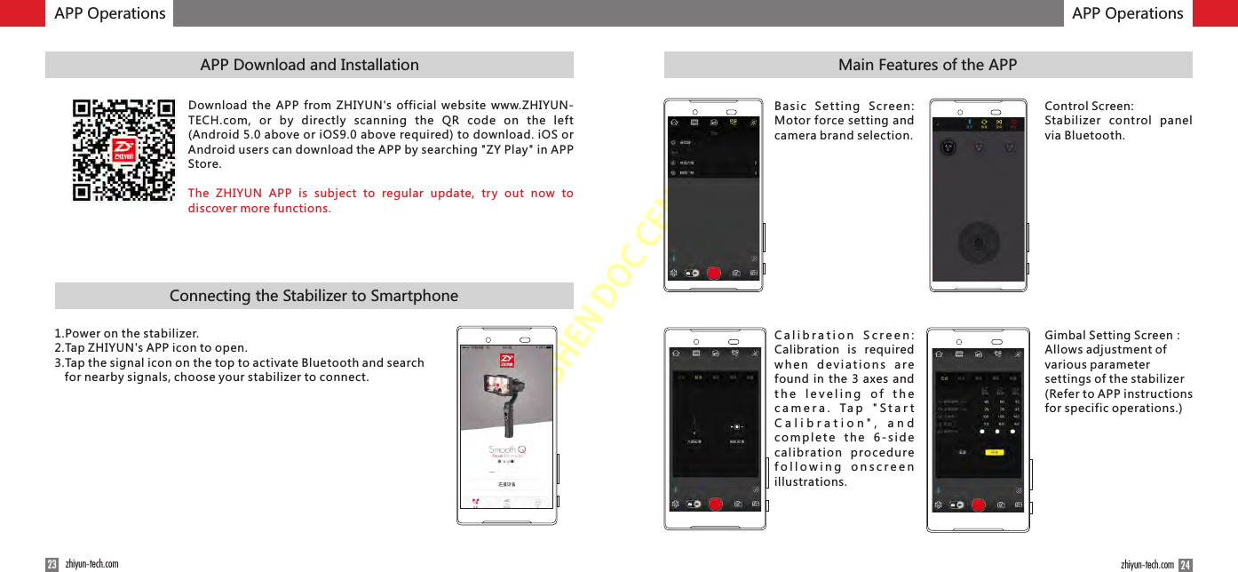 ZHISHENDOCCENTER24zhiyun-tech.comAPP Operations23 zhiyun-tech.comMain Features of the APPConnecting the Stabilizer to SmartphoneAPP Download and InstallationAPP OperationsDownload the  APP from ZHIYUN&apos;s official  website  www.ZHIYUN-TECH.com,  or  by  directly  scanning  the  QR  code  on  the  left (Android 5.0 above or iOS9.0 above required) to download. iOS or Android users can download the APP by searching &quot;ZY Play&quot; in APP Store. The  ZHIYUN  APP  is  subject  to  regular  update,  try  out  now  to discover more functions.1.Power on the stabilizer.2.Tap ZHIYUN&apos;s APP icon to open.3.Tap the signal icon on the top to activate Bluetooth and search for nearby signals, choose your stabilizer to connect.Basic  Setting  Screen: Motor force setting and camera brand selection.Control Screen: Stabilizer  control  panel via Bluetooth.Calibration  Screen: Calibration  is  required when  deviations  are found in the 3  axes  and t h e  l e v e l i n g   o f   t h e c a m e r a .   Ta p   &quot; S t a r t C a l i b r a t i o n &quot; ,   a n d c o m p le t e  th e  6 -s i d e calibrati on  proc ed ure following  onscreen illustrations.Gimbal Setting Screen：Allows adjustment of various parameter settings of the stabilizer (Refer to APP instructions for specific operations.)