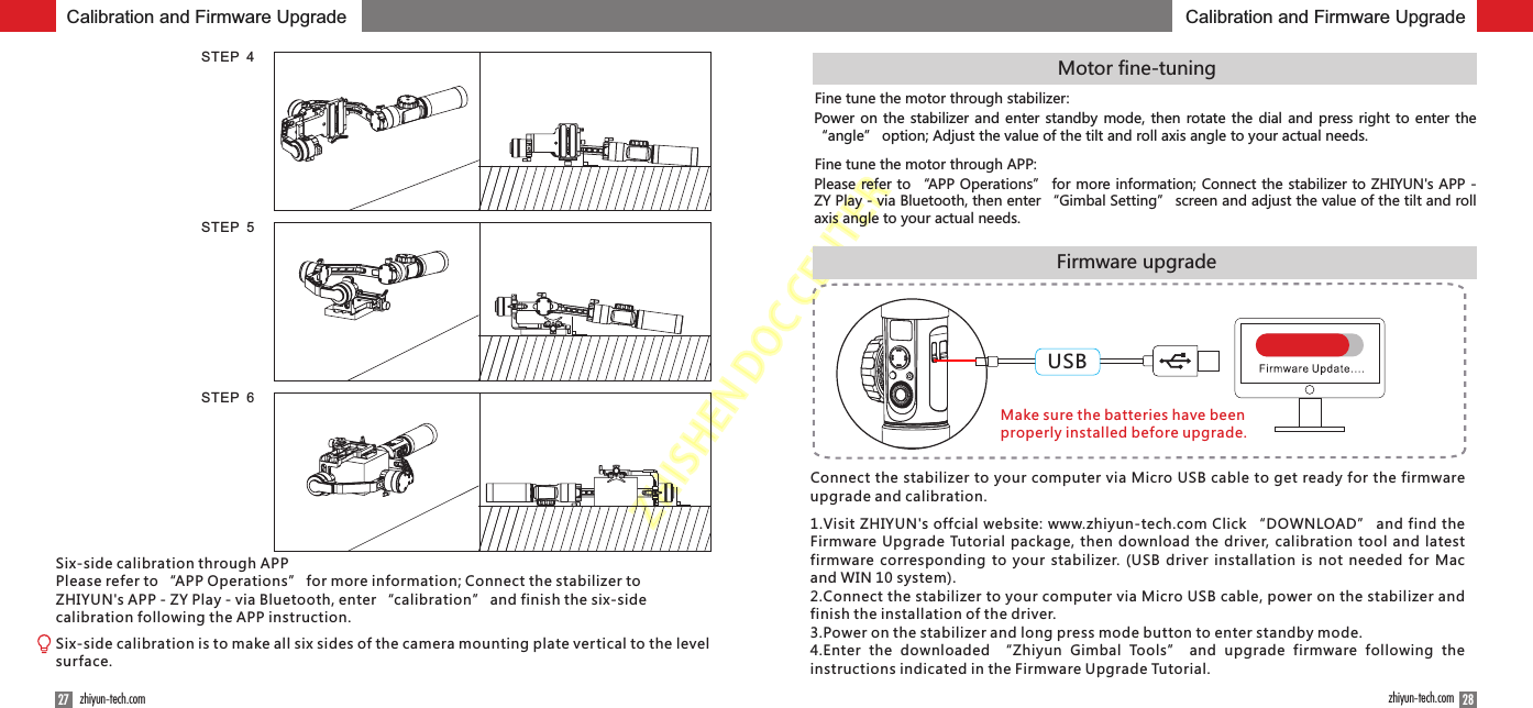 ZHISHENDOCCENTER5.开机与启动28zhiyun-tech.com27 zhiyun-tech.comSTEP  4STEP  5STEP  6Firmware upgradeMotor fine-tuningFine tune the motor through stabilizer:Power on the  stabilizer  and  enter standby mode, then  rotate the dial and  press right to enter  the “angle” option; Adjust the value of the tilt and roll axis angle to your actual needs.Calibration and Firmware Upgrade Calibration and Firmware UpgradeSix-side calibration through APPPlease refer to “APP Operations” for more information; Connect the stabilizer to ZHIYUN&apos;s APP - ZY Play - via Bluetooth, enter “calibration” and finish the six-side calibration following the APP instruction.Six-side calibration is to make all six sides of the camera mounting plate vertical to the level surface.Fine tune the motor through APP:Please refer to “APP Operations” for more information; Connect the stabilizer to ZHIYUN&apos;s APP - ZY Play - via Bluetooth, then enter “Gimbal Setting” screen and adjust the value of the tilt and roll axis angle to your actual needs.Make sure the batteries have been properly installed before upgrade.Connect the stabilizer to your computer via Micro USB cable to get ready for the firmware upgrade and calibration.1.Visit ZHIYUN&apos;s offcial website: www.zhiyun-tech.com Click “DOWNLOAD” and find the Firmware Upgrade Tutorial package, then download the driver, calibration tool and latest firmware corresponding to your stabilizer. (USB driver installation is not needed for Mac and WIN 10 system).2.Connect the stabilizer to your computer via Micro USB cable, power on the stabilizer and finish the installation of the driver.3.Power on the stabilizer and long press mode button to enter standby mode.4.Enter  the  downloaded  “Zhiyun  Gimbal  Tools”  and  upgrade  firmware  following  the instructions indicated in the Firmware Upgrade Tutorial.USB