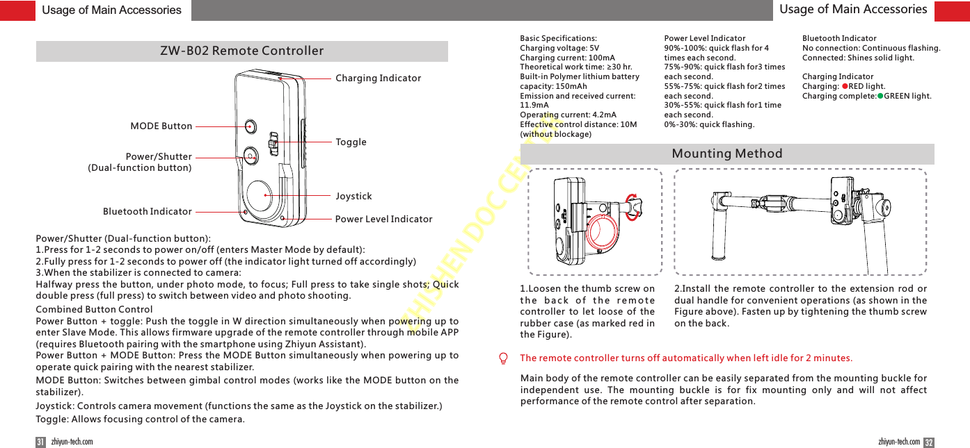 ZHISHENDOCCENTERMounting Method1.Loosen the thumb screw on t h e  b a c k  o f  t h e  r e m o t e controller  to let  loose of the rubber case (as marked red in the Figure).2.Install  the  remote controller to the  extension  rod or dual handle for convenient operations (as shown in the Figure above). Fasten up by tightening the thumb screw on the back.3231 zhiyun-tech.com zhiyun-tech.comZW-B02 Remote ControllerMODE ButtonPower/Shutter (Dual-function button)Bluetooth Indicator Power Level IndicatorJoystickToggleCharging IndicatorUsage of Main Accessories Usage of Main AccessoriesPower/Shutter (Dual-function button): 1.Press for 1-2 seconds to power on/off (enters Master Mode by default):2.Fully press for 1-2 seconds to power off (the indicator light turned off accordingly)3.When the stabilizer is connected to camera:Halfway press the button, under photo mode, to focus; Full press to take single shots; Quick double press (full press) to switch between video and photo shooting.Combined Button ControlPower Button + toggle: Push the toggle in W direction simultaneously when powering up to enter Slave Mode. This allows firmware upgrade of the remote controller through mobile APP (requires Bluetooth pairing with the smartphone using Zhiyun Assistant).Power Button + MODE Button: Press the MODE Button simultaneously when powering up to operate quick pairing with the nearest stabilizer.MODE Button: Switches between gimbal control modes (works like the MODE button on the stabilizer).Joystick: Controls camera movement (functions the same as the Joystick on the stabilizer.)Toggle: Allows focusing control of the camera.Basic Specifications:Charging voltage: 5VCharging current: 100mATheoretical work time: ≥30 hr.Built-in Polymer lithium battery capacity: 150mAhEmission and received current: 11.9mAOperating current: 4.2mAEffective control distance: 10M (without blockage)Power Level Indicator90%-100%: quick flash for 4 times each second. 75%-90%: quick flash for3 times each second. 55%-75%: quick flash for2 times each second. 30%-55%: quick flash for1 time each second. 0%-30%: quick flashing.Bluetooth IndicatorNo connection: Continuous flashing.Connected: Shines solid light.Charging IndicatorCharging:  RED light.●Charging complete: GREEN light.●The remote controller turns off automatically when left idle for 2 minutes.Main body of the remote controller can be easily separated from the mounting buckle for independent  use.  The  mounting  buckle  is  for  fix  mounting  only  and  will  not  affect performance of the remote control after separation.