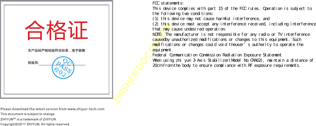 ZHISHENDOCCENTER合格证本产品经严格检验符合标准，准予销售检验员:FCC statements: This device complies with part 15 of the FCC rules. Operation is subject to the following two conditions:  (1) this device may not cause harmful interference, and  (2) this device must accept any interference received, including interference that may cause undesired operation. NOTE: The manufacturer is not responsible for any radio or TV interference causedby unauthorized modifications or changes to this equipment. Such modifications or changes could void theuser’s authority to operate the equipment. Federal Communication Commission Radiation Exposure Statement When using zhi yun 3-Axis Stabilizer(Model No:CRA02), maintain a distance of 20cm from the body to ensure compliance with RF exposure requirements. 