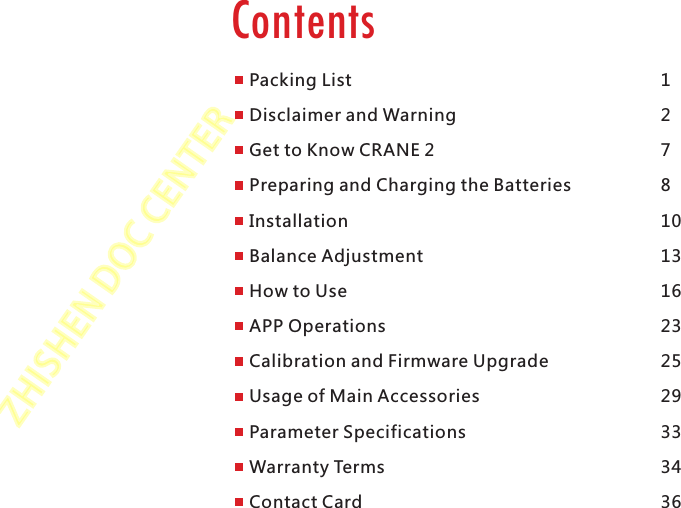 ZHISHENDOCCENTERPackingContentsPacking ListDisclaimer and WarningGet to Know CRANE 2Preparing and Charging the BatteriesInstallationBalance AdjustmentHow to UseAPP OperationsCalibration and Firmware UpgradeUsage of Main AccessoriesParameter SpecificationsWarranty TermsContact Card1278101316232529333436