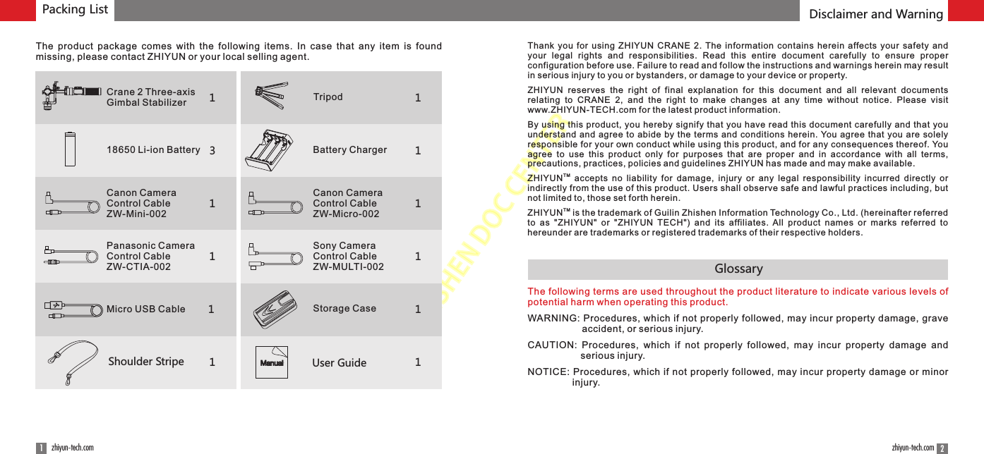 ZHISHENDOCCENTERPacking List Disclaimer and Warning21zhiyun-tech.com zhiyun-tech.comGlossary113111Shoulder Stripe User GuideManual1111The  product  package  comes  with  the  following  items.  In  case  that  any  item  is  found missing, please contact ZHIYUN or your local selling agent.Crane 2 Three-axis Gimbal Stabilizer Tripod18650 Li-ion Battery Battery Charger Canon Camera Control CableZW-Mini-002Canon Camera Control CableZW-Micro-002Panasonic Camera Control CableZW-CTIA-002                Sony Camera Control CableZW-MULTI-002Micro USB Cable Storage Case11The following terms are used throughout the product literature to indicate various levels of potential harm when operating this product.WARNING: Procedures, which if not properly followed, may incur property damage, grave accident, or serious injury.CAUTION:  Procedures,  which  if  not  properly  followed,  may  incur  property  damage  and serious injury.NOTICE: Procedures, which if not properly followed, may incur property damage or minor injury.Thank  you  for  using  ZHIYUN  CRANE  2. The information  contains  herein  affects  your  safety  and your  legal  rights  and  responsibilities.  Read  this  entire  document  carefully  to  ensure  proper configuration before use. Failure to read and follow the instructions and warnings herein may result in serious injury to you or bystanders, or damage to your device or property.ZHIYUN  reserves  the  right  of  final  explanation  for  this  document  and  all  relevant  documents relating  to  CRANE  2,  and  the  right  to  make  changes  at  any  time  without  notice.  Please  visit www.ZHIYUN-TECH.com for the latest product information.By using this product, you hereby signify that you have read this document carefully and that you understand and agree to abide by the terms and conditions herein. You agree that you are solely responsible for your own conduct while using this product, and for any consequences thereof. You agree  to  use  this  product  only  for  purposes  that  are  proper  and  in  accordance  with  all  terms, precautions, practices, policies and guidelines ZHIYUN has made and may make available.TMZHIYUN   accepts no liability  for  damage,  injury  or  any  legal  responsibility  incurred  directly  or indirectly from the use of this product. Users shall observe safe and lawful practices including, but not limited to, those set forth herein.TMZHIYUN  is the trademark of Guilin Zhishen Information Technology Co., Ltd. (hereinafter referred to  as  &quot;ZHIYUN&quot;  or  &quot;ZHIYUN  TECH&quot;)  and  its  affiliates.  All  product  names  or  marks  referred  to hereunder are trademarks or registered trademarks of their respective holders.