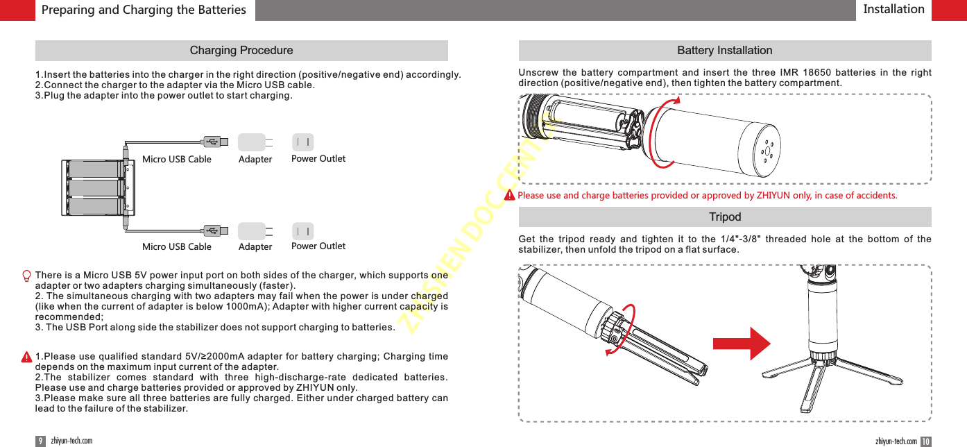 ZHISHENDOCCENTERInstallation9zhiyun-tech.com 10zhiyun-tech.comCharging ProcedureTripodBattery InstallationPlease use and charge batteries provided or approved by ZHIYUN only, in case of accidents.Preparing and Charging the Batteries1.Insert the batteries into the charger in the right direction (positive/negative end) accordingly.2.Connect the charger to the adapter via the Micro USB cable.3.Plug the adapter into the power outlet to start charging.Micro USB Cable Adapter Power OutletMicro USB Cable Adapter Power OutletThere is a Micro USB 5V power input port on both sides of the charger, which supports one adapter or two adapters charging simultaneously (faster).2. The simultaneous charging with two adapters may fail when the power is under charged (like when the current of adapter is below 1000mA); Adapter with higher current capacity is recommended;3. The USB Port along side the stabilizer does not support charging to batteries.1.Please use qualified standard 5V/≥2000mA adapter for battery charging; Charging time depends on the maximum input current of the adapter.2.The  stabilizer  comes  standard  with  three  high-discharge-rate  dedicated  batteries. Please use and charge batteries provided or approved by ZHIYUN only. 3.Please make sure all three batteries are fully charged. Either under charged battery can lead to the failure of the stabilizer.Unscrew  the  battery  compartment  and  insert  the  three  IMR  18650  batteries  in  the  right direction (positive/negative end), then tighten the battery compartment.Get  the  tripod  ready  and  tighten  it  to  the  1/4&quot;-3/8&quot;  threaded  hole  at  the  bottom  of  the stabilizer, then unfold the tripod on a flat surface.