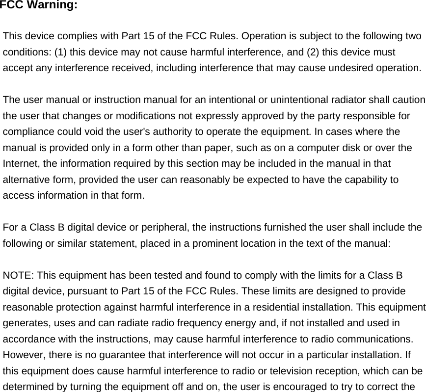  FCC Warning:  This device complies with Part 15 of the FCC Rules. Operation is subject to the following two conditions: (1) this device may not cause harmful interference, and (2) this device must accept any interference received, including interference that may cause undesired operation.  The user manual or instruction manual for an intentional or unintentional radiator shall caution the user that changes or modifications not expressly approved by the party responsible for compliance could void the user&apos;s authority to operate the equipment. In cases where the manual is provided only in a form other than paper, such as on a computer disk or over the Internet, the information required by this section may be included in the manual in that alternative form, provided the user can reasonably be expected to have the capability to access information in that form.  For a Class B digital device or peripheral, the instructions furnished the user shall include the following or similar statement, placed in a prominent location in the text of the manual:  NOTE: This equipment has been tested and found to comply with the limits for a Class B digital device, pursuant to Part 15 of the FCC Rules. These limits are designed to provide reasonable protection against harmful interference in a residential installation. This equipment generates, uses and can radiate radio frequency energy and, if not installed and used in accordance with the instructions, may cause harmful interference to radio communications. However, there is no guarantee that interference will not occur in a particular installation. If this equipment does cause harmful interference to radio or television reception, which can be determined by turning the equipment off and on, the user is encouraged to try to correct the 