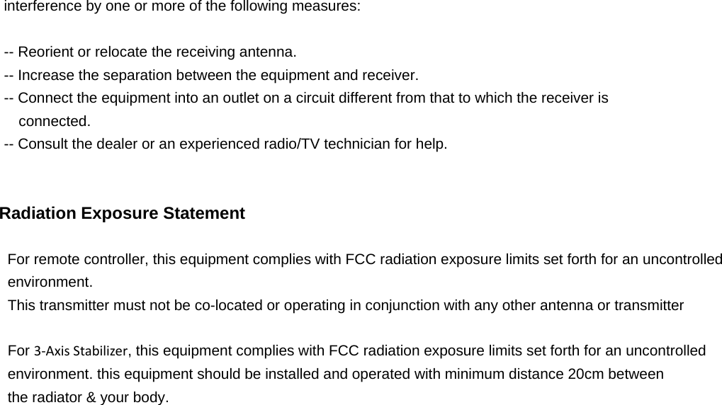  interference by one or more of the following measures:  -- Reorient or relocate the receiving antenna. -- Increase the separation between the equipment and receiver. -- Connect the equipment into an outlet on a circuit different from that to which the receiver is connected. -- Consult the dealer or an experienced radio/TV technician for help.   Radiation Exposure Statement  For remote controller, this equipment complies with FCC radiation exposure limits set forth for an uncontrolled   environment.  This transmitter must not be co-located or operating in conjunction with any other antenna or transmitter  For 3‐AxisStabilizer, this equipment complies with FCC radiation exposure limits set forth for an uncontrolled   environment. this equipment should be installed and operated with minimum distance 20cm between   the radiator &amp; your body.   