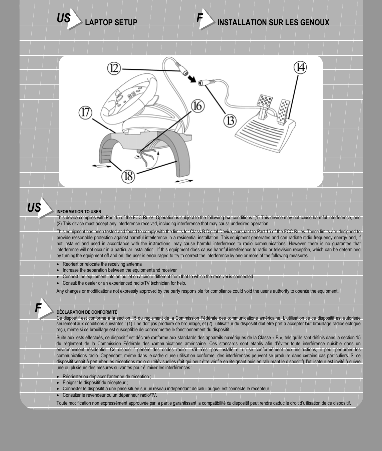 US INFORMATION TO USERThis device complies with Part 15 of the FCC Rules. Operation is subject to the following two conditions: (1) This device may not cause harmful interference, and(2) This device must accept any interference received, including interference that may cause undesired operation.This equipment has been tested and found to comply with the limits for Class B Digital Device, pursuant to Part 15 of the FCC Rules. These limits are designed toprovide reasonable protection against harmful interference in a residential installation. This equipment generates and can radiate radio frequency energy and, ifnot installed and used in accordance with the instructions, may cause harmful interference to radio communications. However, there is no guarantee thatinterference will not occur in a particular installation.  If this equipment does cause harmful interference to radio or television reception, which can be determinedby turning the equipment off and on, the user is encouraged to try to correct the interference by one or more of the following measures.• Reorient or relocate the receiving antenna• Increase the separation between the equipment and receiver• Connect the equipment into an outlet on a circuit different from that to which the receiver is connected• Consult the dealer or an experienced radio/TV technician for help.Any changes or modifications not expressly approved by the party responsible for compliance could void the user’s authority to operate the equipment.FDÉCLARATION DE CONFORMITÉCe dispositif est conforme à la section 15 du règlement de la Commission Fédérale des communications américaine. L’utilisation de ce dispositif est autoriséeseulement aux conditions suivantes : (1) il ne doit pas produire de brouillage, et (2) l’utilisateur du dispositif doit être prêt à accepter tout brouillage radioélectriquereçu, même si ce brouillage est susceptible de compromettre le fonctionnement du dispositif.Suite aux tests effectués, ce dispositif est déclaré conforme aux standards des appareils numériques de la Classe « B », tels qu’ils sont définis dans la section 15du règlement de la Commission Fédérale des communications américaine. Ces standards sont établis afin d’éviter toute interférence nuisible dans unenvironnement résidentiel. Ce dispositif génère des ondes radio ; s’il n’est pas installé et utilisé conformément aux instructions, il peut perturber lescommunications radio. Cependant, même dans le cadre d’une utilisation conforme, des interférences peuvent se produire dans certains cas particuliers. Si cedispositif venait à perturber les réceptions radio ou télévisuelles (fait qui peut être vérifié en éteignant puis en rallumant le dispositif), l’utilisateur est invité à suivreune ou plusieurs des mesures suivantes pour éliminer les interférences :• Réorienter ou déplacer l’antenne de réception ;• Éloigner le dispositif du récepteur ;• Connecter le dispositif à une prise située sur un réseau indépendant de celui auquel est connecté le récepteur ;• Consulter le revendeur ou un dépanneur radio/TV.Toute modification non expressément approuvée par la partie garantissant la compatibilité du dispositif peut rendre caduc le droit d’utilisation de ce dispositif.US LAPTOP SETUP FINSTALLATION SUR LES GENOUX