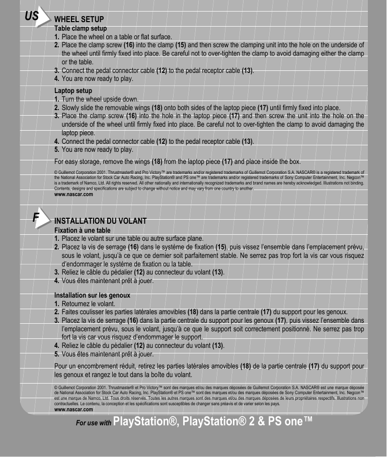 FINSTALLATION DU VOLANTFixation à une table1. Placez le volant sur une table ou autre surface plane.2. Placez la vis de serrage (16) dans le système de fixation (15), puis vissez l’ensemble dans l’emplacement prévu,sous le volant, jusqu’à ce que ce dernier soit parfaitement stable. Ne serrez pas trop fort la vis car vous risquezd’endommager le système de fixation ou la table.3. Reliez le câble du pédalier (12) au connecteur du volant (13).4. Vous êtes maintenant prêt à jouer.Installation sur les genoux1. Retournez le volant.2. Faites coulisser les parties latérales amovibles (18) dans la partie centrale (17) du support pour les genoux.3. Placez la vis de serrage (16) dans la partie centrale du support pour les genoux (17), puis vissez l’ensemble dansl’emplacement prévu, sous le volant, jusqu’à ce que le support soit correctement positionné. Ne serrez pas tropfort la vis car vous risquez d’endommager le support.4. Reliez le câble du pédalier (12) au connecteur du volant (13).5. Vous êtes maintenant prêt à jouer.Pour un encombrement réduit, retirez les parties latérales amovibles (18) de la partie centrale (17) du support pourles genoux et rangez le tout dans la boîte du volant.© Guillemot Corporation 2001. Thrustmaster® et Pro Victory™ sont des marques et/ou des marques déposées de Guillemot Corporation S.A. NASCAR® est une marque déposéede National Association for Stock Car Auto Racing, Inc. PlayStation® et PS one™ sont des marques et/ou des marques déposées de Sony Computer Entertainment, Inc. Negcon™est une marque de Namco, Ltd. Tous droits réservés. Toutes les autres marques sont des marques et/ou des marques déposées de leurs propriétaires respectifs. Illustrations noncontractuelles. Le contenu, la conception et les spécifications sont susceptibles de changer sans préavis et de varier selon les pays.www.nascar.comUS WHEEL SETUPTable clamp setup1. Place the wheel on a table or flat surface.2. Place the clamp screw (16) into the clamp (15) and then screw the clamping unit into the hole on the underside ofthe wheel until firmly fixed into place. Be careful not to over-tighten the clamp to avoid damaging either the clampor the table.3. Connect the pedal connector cable (12) to the pedal receptor cable (13).4. You are now ready to play.Laptop setup1. Turn the wheel upside down.2. Slowly slide the removable wings (18) onto both sides of the laptop piece (17) until firmly fixed into place.3. Place the clamp screw (16) into the hole in the laptop piece (17) and then screw the unit into the hole on theunderside of the wheel until firmly fixed into place. Be careful not to over-tighten the clamp to avoid damaging thelaptop piece.4. Connect the pedal connector cable (12) to the pedal receptor cable (13).5. You are now ready to play.For easy storage, remove the wings (18) from the laptop piece (17) and place inside the box.© Guillemot Corporation 2001. Thrustmaster® and Pro Victory™ are trademarks and/or registered trademarks of Guillemot Corporation S.A. NASCAR® is a registered trademark ofthe National Association for Stock Car Auto Racing, Inc. PlayStation® and PS one™ are trademarks and/or registered trademarks of Sony Computer Entertainment, Inc. Negcon™is a trademark of Namco, Ltd. All rights reserved. All other nationally and internationally recognized trademarks and brand names are hereby acknowledged. Illustrations not binding.Contents, designs and specifications are subject to change without notice and may vary from one country to another.www.nascar.comFor use with PlayStation®, PlayStation® 2 &amp; PS one™