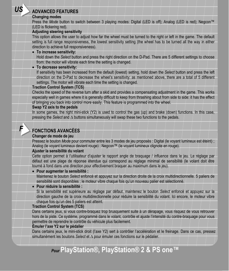 FFONCTIONS AVANCÉESChanger de mode de jeuPressez le bouton Mode pour commuter entre les 3 modes de jeu proposés : Digital (le voyant lumineux est éteint) ;Analog (le voyant lumineux devient rouge) ; Negcon™ (le voyant lumineux clignote en rouge).Ajuster la sensibilité du volantCette option permet à l’utilisateur d’ajuster le rapport angle de braquage / influence dans le jeu. Le réglage pardéfaut est une plage de réponse étendue qui correspond au réglage minimal de sensibilité (le volant doit êtretourné à fond dans une direction pour effectivement braquer au maximum dans le jeu).• Pour augmenter la sensibilité :Maintenez le bouton Select enfoncé et appuyez sur la direction droite de la croix multidirectionnelle. 5 paliers desensibilité sont disponibles ; le moteur vibre chaque fois qu’un nouveau palier est sélectionné.• Pour réduire la sensibilité :Si la sensibilité est supérieure au réglage par défaut, maintenez le bouton Select enfoncé et appuyez sur ladirection gauche de la croix multidirectionnelle pour réduire la sensibilité du volant. Ici encore, le moteur vibrechaque fois qu’un des 5 paliers est atteint.Traction Control System (TCS)Dans certains jeux, si vous contre-braquez trop brusquement suite à un dérapage, vous risquez de vous retrouverhors de la piste. Ce système, programmé dans le volant, contrôle et ajuste l’intensité du contre-braquage pour vouspermettre de reprendre le contrôle du véhicule plus facilement.Émuler l’axe Y2 sur le pédalierDans certains jeux, le mini-stick droit (l’axe Y2) sert à contrôler l’accélération et le freinage. Dans ce cas, pressezsimultanément les boutons Select et ∆ pour émuler ces fonctions sur le pédalier.US ADVANCED FEATURESChanging modesPress the Mode button to switch between 3 playing modes: Digital (LED is off); Analog (LED is red); Negcon™(LED is flickering red).Adjusting steering sensitivityThis option allows the user to adjust how far the wheel must be turned to the right or left in the game. The defaultsetting is full range responsiveness, the lowest sensitivity setting (the wheel has to be turned all the way in eitherdirection to achieve full responsiveness).• To increase sensitivity:Hold down the Select button and press the right direction on the D-Pad. There are 5 different settings to choosefrom: the motor will vibrate each time the setting is changed.• To decrease sensitivity:If sensitivity has been increased from the default (lowest) setting, hold down the Select button and press the leftdirection on the D-Pad to decrease the wheel’s sensitivity: as mentioned above, there are a total of 5 differentsettings. The motor will vibrate each time the setting is changed.Traction Control System (TCS)Checks the speed of the reverse turn after a skid and provides a compensating adjustment in the game. This worksespecially well in games where it is generally difficult to keep from thrashing about from side to side: it has the effectof bringing you back into control more easily. This feature is programmed into the wheel.Swap Y2 axis to the pedalsIn some games, the right mini-stick (Y2) is used to control the gas (up) and brake (down) functions. In this case,pressing the Select and ∆ buttons simultaneously will swap these two functions to the pedals.Pour PlayStation®, PlayStation® 2 &amp; PS one™