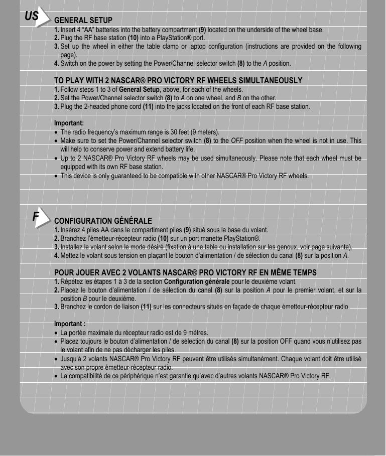 US GENERAL SETUP1. Insert 4 “AA” batteries into the battery compartment (9) located on the underside of the wheel base.2. Plug the RF base station (10) into a PlayStation® port.3. Set up the wheel in either the table clamp or laptop configuration (instructions are provided on the followingpage).4. Switch on the power by setting the Power/Channel selector switch (8) to the A position.TO PLAY WITH 2 NASCAR® PRO VICTORY RF WHEELS SIMULTANEOUSLY1. Follow steps 1 to 3 of General Setup, above, for each of the wheels.2. Set the Power/Channel selector switch (8) to A on one wheel, and B on the other.3. Plug the 2-headed phone cord (11) into the jacks located on the front of each RF base station.Important:• The radio frequency’s maximum range is 30 feet (9 meters).• Make sure to set the Power/Channel selector switch (8) to the OFF position when the wheel is not in use. Thiswill help to conserve power and extend battery life.• Up to 2 NASCAR® Pro Victory RF wheels may be used simultaneously. Please note that each wheel must beequipped with its own RF base station.• This device is only guaranteed to be compatible with other NASCAR® Pro Victory RF wheels.FCONFIGURATION GÉNÉRALE1. Insérez 4 piles AA dans le compartiment piles (9) situé sous la base du volant.2. Branchez l’émetteur-récepteur radio (10) sur un port manette PlayStation®.3. Installez le volant selon le mode désiré (fixation à une table ou installation sur les genoux, voir page suivante).4. Mettez le volant sous tension en plaçant le bouton d’alimentation / de sélection du canal (8) sur la position A.POUR JOUER AVEC 2 VOLANTS NASCAR® PRO VICTORY RF EN MÊME TEMPS1. Répétez les étapes 1 à 3 de la section Configuration générale pour le deuxième volant.2. Placez le bouton d’alimentation / de sélection du canal (8) sur la position A pour le premier volant, et sur laposition B pour le deuxième.3. Branchez le cordon de liaison (11) sur les connecteurs situés en façade de chaque émetteur-récepteur radio.Important :• La portée maximale du récepteur radio est de 9 mètres.• Placez toujours le bouton d’alimentation / de sélection du canal (8) sur la position OFF quand vous n’utilisez pasle volant afin de ne pas décharger les piles.• Jusqu’à 2 volants NASCAR® Pro Victory RF peuvent être utilisés simultanément. Chaque volant doit être utiliséavec son propre émetteur-récepteur radio.• La compatibilité de ce périphérique n’est garantie qu’avec d’autres volants NASCAR® Pro Victory RF.