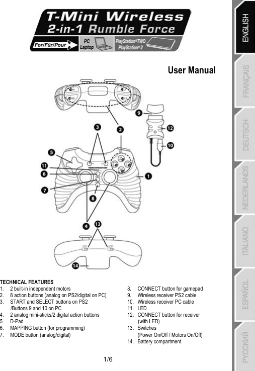   1/6    User Manual   TECHNICAL FEATURES  1. 2 built-in independent motors  2. 8 action buttons (analog on PS2/digital on PC) 3. START and SELECT buttons on PS2 /Buttons 9 and 10 on PC 4. 2 analog mini-sticks/2 digital action buttons 5. D-Pad 6. MAPPING button (for programming) 7. MODE button (analog/digital)  8. CONNECT button for gamepad 9. Wireless receiver PS2 cable 10. Wireless receiver PC cable 11. LED 12. CONNECT button for receiver  (with LED) 13. Switches  (Power On/Off / Motors On/Off) 14. Battery compartment 